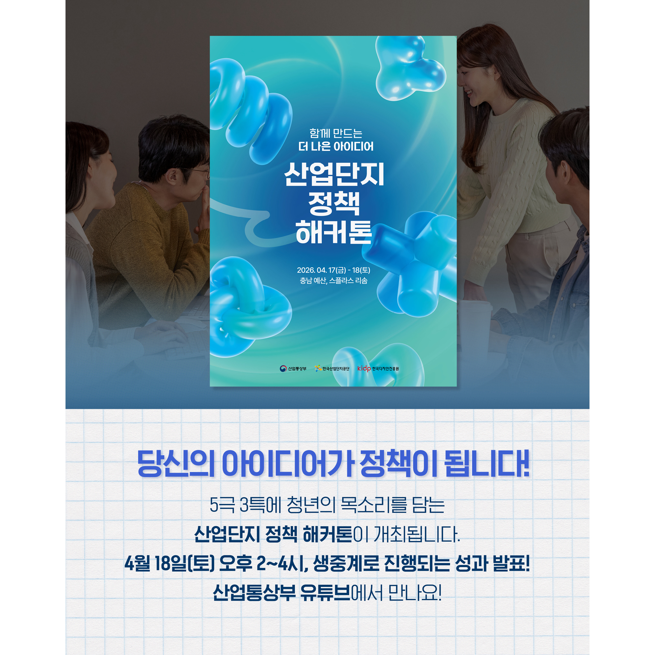 당신의 아이디어가 정책이 됩니다!

함께 만드는
더 나은 아이디어
산업단지 정책 해커톤
2026. 04. 17(금) ~ 18(토)
충남 예산, 스플라스 리솜

5극 3특에 청년의 목소리를 담는
산업단지 정책 해커톤이 개최됩니다.


4월 18일 토요일 오후 2~4시,
생중계로 진행되는 성과 발표!
산업통상부 유튜브에서 만나요!
