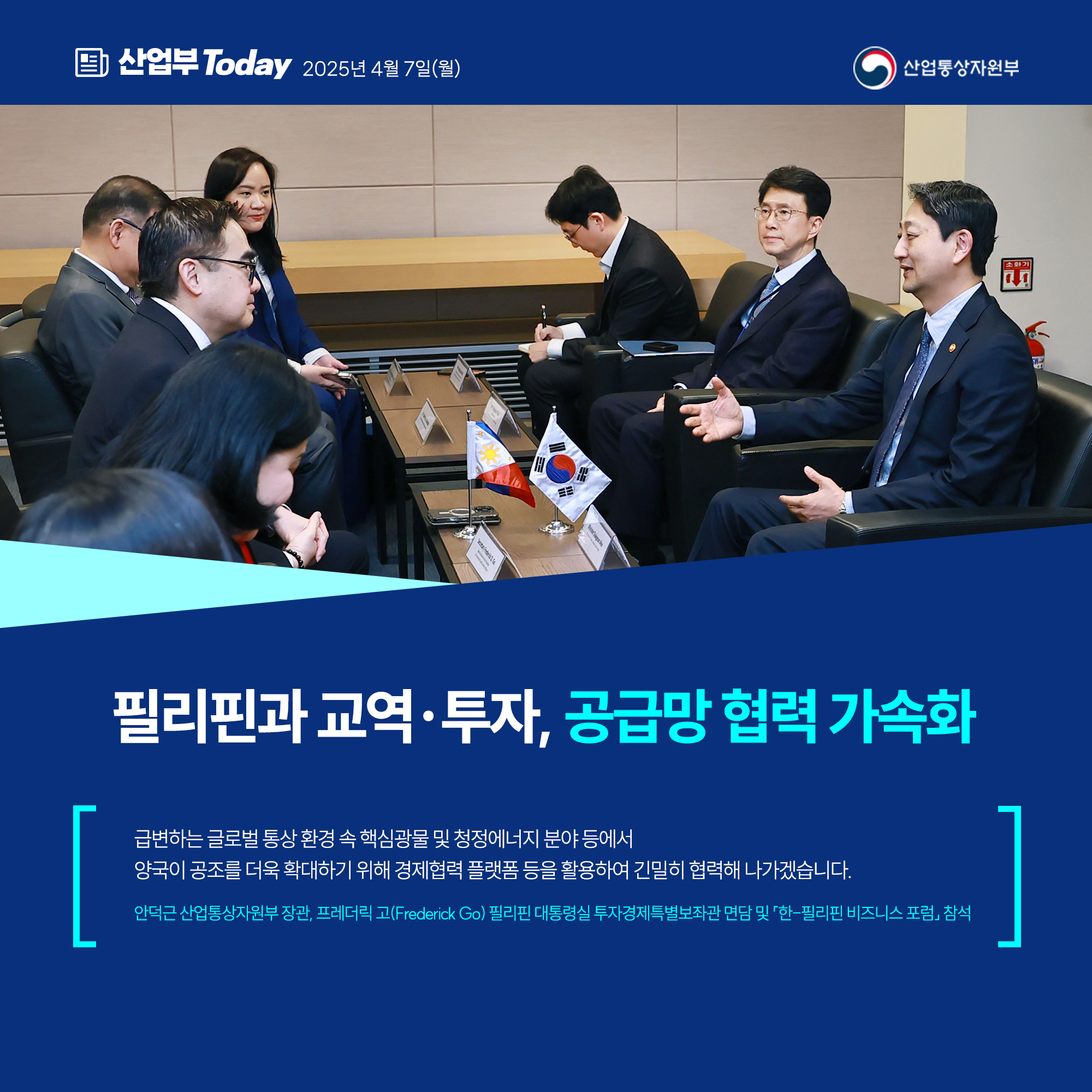필리핀과 교역·투자, 공급망 협력 가속화
⠀
급변하는 글로벌 통상 환경 속 핵심광물 및 청정에너지 분야 등에서 양국이 공조를 더욱 확대하기 위해 경제협력 플랫폼 등을 활용하여 긴밀히 협력해 나가겠습니다.
⠀
안덕근 산업통상자원부 장관, 프레더릭 고(Frederick Go) 필리핀 대통령실 투자경제특별보좌관 면담 및 「한-필리핀 비즈니스 포럼」 참석 
산업통상자원부