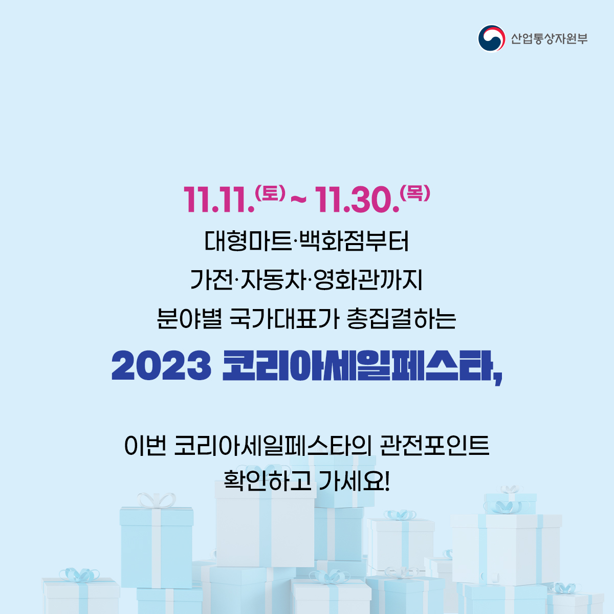 산업통상자원부
11.11.(토) ~ 11.30.(목)
대형마트·백화점부터
가전·자동차·영화관까지
분야별 국가대표가 총집결하는 2023 코리아세일페스타,
이번 코리아세일페스타의 관전포인트 확인하고 가세요!
