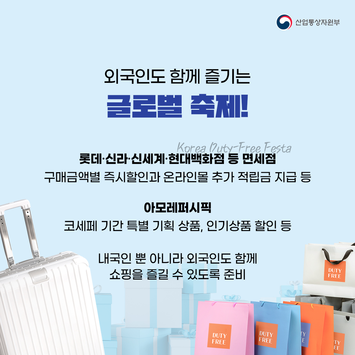 산업통상자원부
외국인도 함께 즐기는 글로벌 축제!
Korea Duty-Free Festa 롯데·신라·신세계·현대백화점 등 면세점 구매금액별 즉시할인과 온라인몰 추가 적립금 지급 등
아모레퍼시픽
코세페 기간 특별 기획 상품, 인기상품 할인 등
내국인 뿐 아니라 외국인도 함께 쇼핑을 즐길 수 있도록 준비

