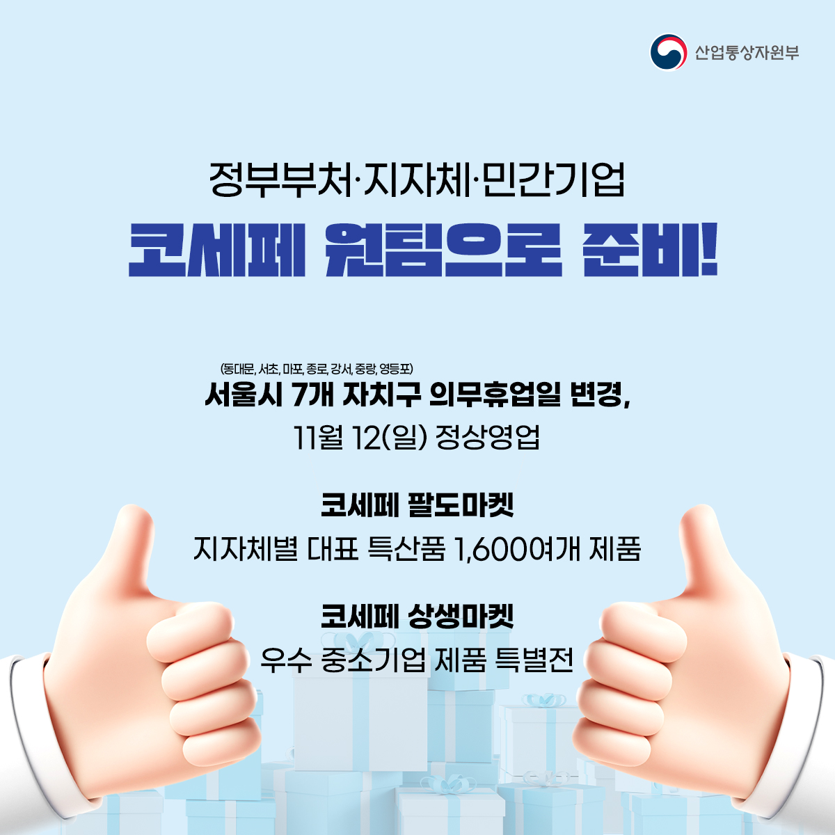 산업통상자원부
정부부처·지자체·민간기업
코세페 원팀으로 준비!
(동대문, 서초, 마포, 종로,강서, 중량, 영등포)
서울시 7개 자치구 의무휴업일 변경, 11월 12(일) 정상영업
코세페 팔도마켓
지자체별 대표 특산품 1,600여개 제품
코세페 상생마켓
우수 중소기업 제품 특별전
