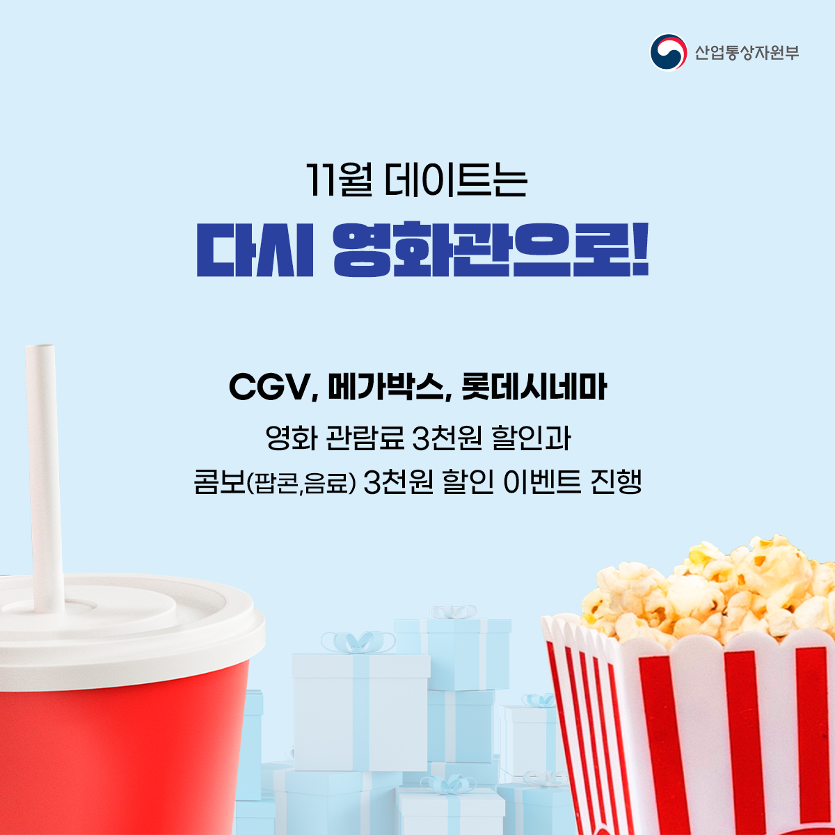 산업통상자원부
11월 데이트는
다시 영화관으로!
CGV, 메가박스, 롯데시네마
영화 관람료 3천원 할인과 콤보(팝콘,음료) 3천원 할인 이벤트 진행
