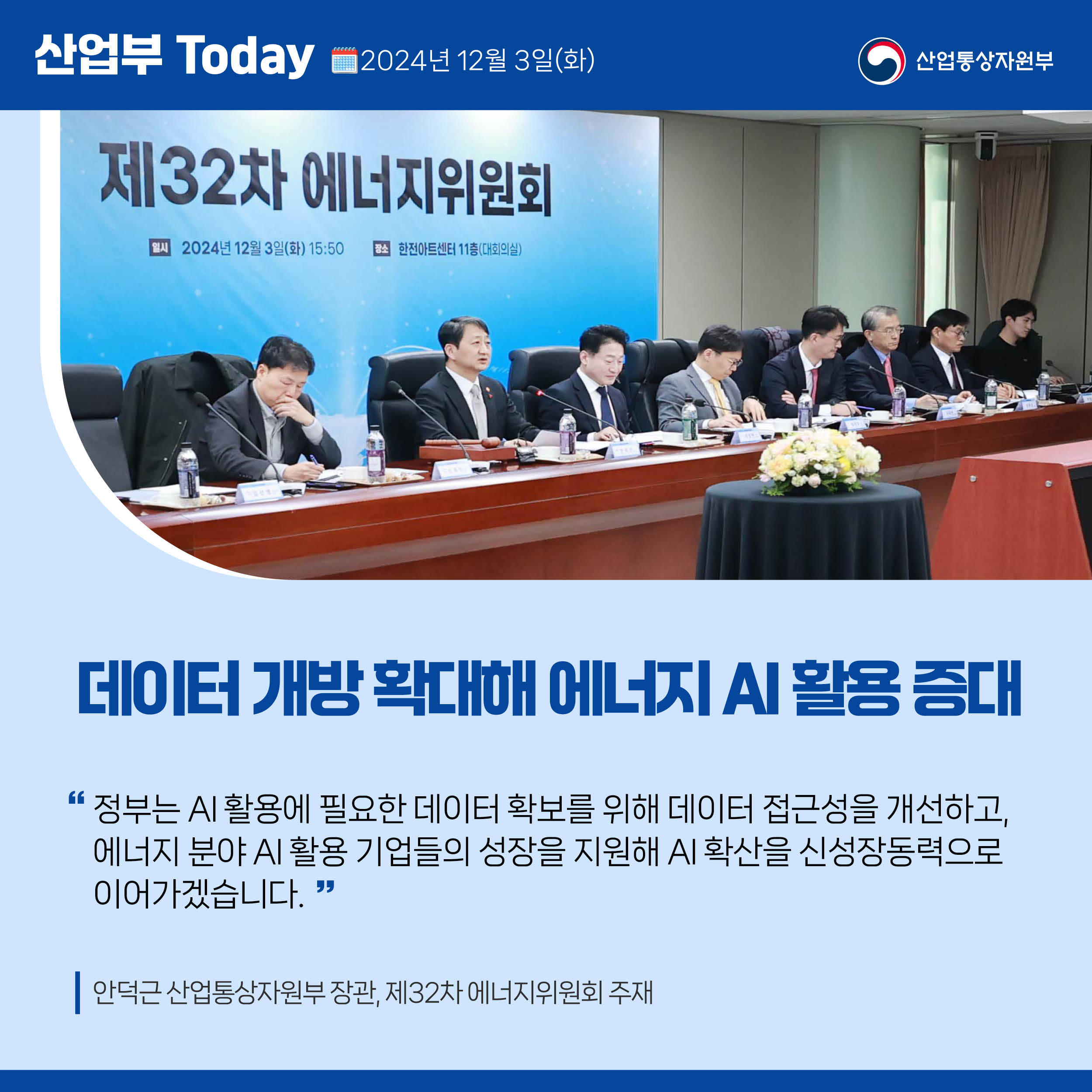 산업부 Today 2024년 12월 3일(화) 산업통상자원부

데이터 개방 확대해 에너지 AI 활용 증대

“정부는 AI 활용에 필요한 데이터 확보를 위해 데이터 접근성을 개선하고, 
에너지 분야 AI 활용 기업들의 성장을 지원해 AI 확산을 신성장동력으로 
이어가겠습니다.”

안덕근 산업통상자원부 장관, 제32차 에너지위원회 주재