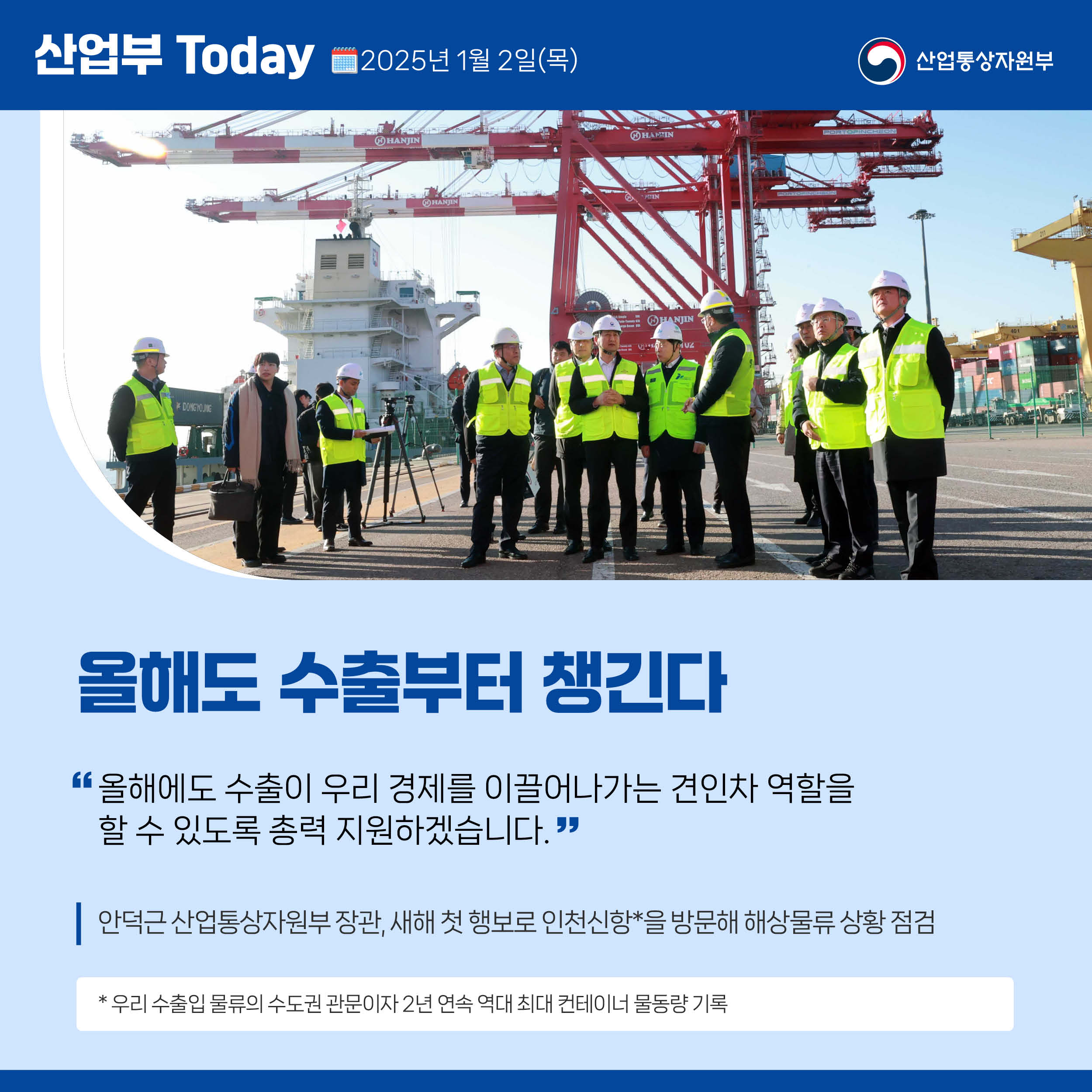 산업부 Today 2025년 1월 2일(목) 산업통상자원부

[올해도 수출부터 챙긴다]

“올해에도 수출이 우리 경제를 이끌어나가는 견인차 역할을 할 수 있도록 총력 지원하겠습니다.”

안덕근 산업통상자원부 장관, 새해 첫 행보로 인천신항* 을 방문해 해상물류 상황 점검

* 우리 수출입 물류의 수도권 관문이자 2년 연속 역대 최대 컨테이너 물동량 기록