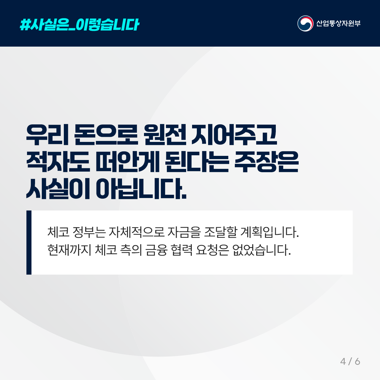#사실은_이렇습니다
산업통상자원부

우리 돈으로 원전 지어주고 적자도 
떠안게 된다는 주장은 사실이 아닙니다. 

체코 정부는 자체적으로 자금을 조달할 계획입니다. 

현재까지 체코 측의 금융 협력 요청은 없었습니다. 

4/6