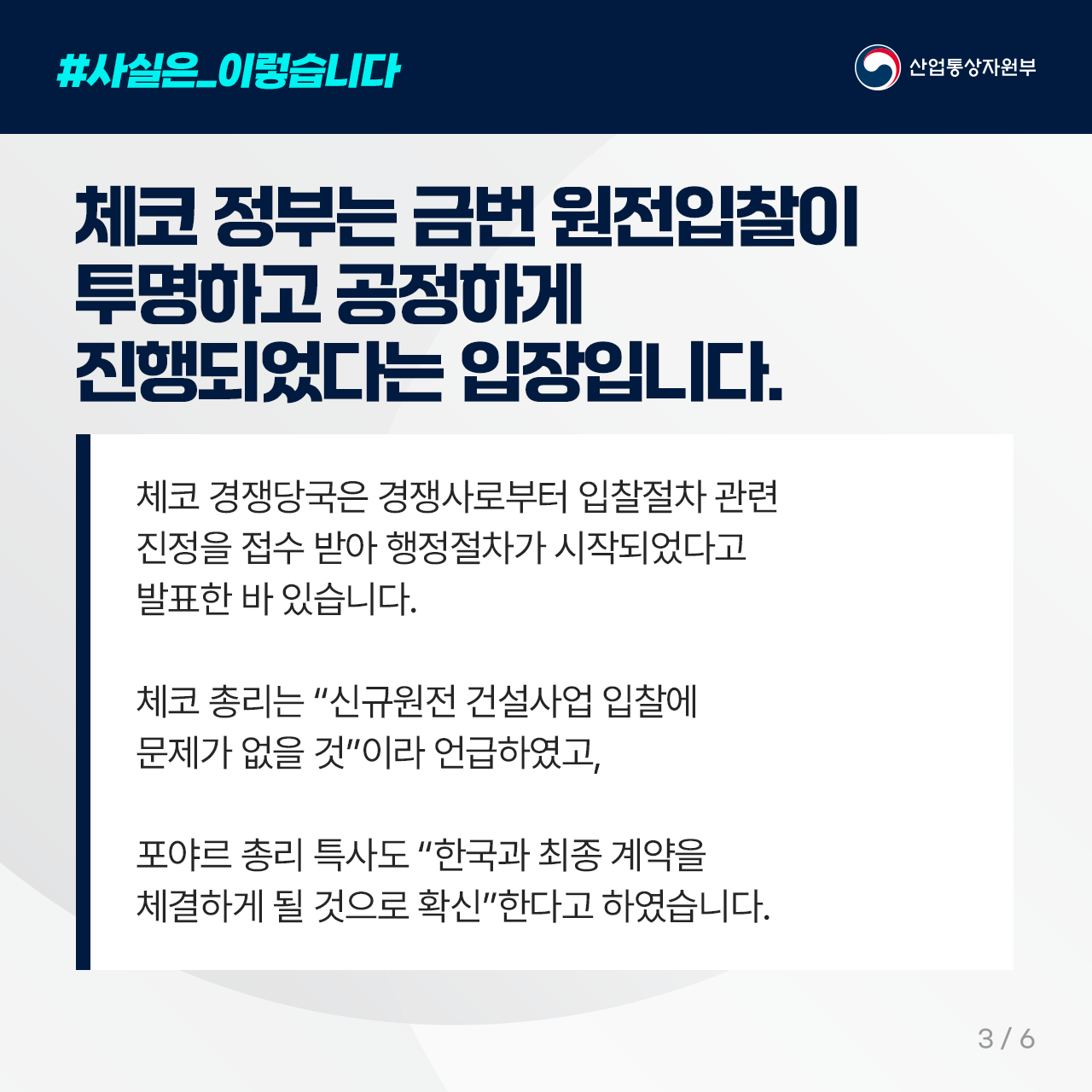 #사실은_이렇습니다
산업통상자원부

체코 정부는 금번 원전입찰이 투명하고 
   공정하게 진행되었다는 입장입니다. 

체코 경쟁당국은 경쟁사로부터 입찰절차 관련 
진정을 접수 받아 행정절차가 시작되었다고 
발표한 바 있습니다. 

체코 총리는 “신규원전 건설사업 입찰에 
문제가 없을 것”이라 언급하였고, 

포야르 총리 특사도 “한국과 최종 계약을 
체결하게 될 것으로 확신”한다고 하였습니다.

3/6