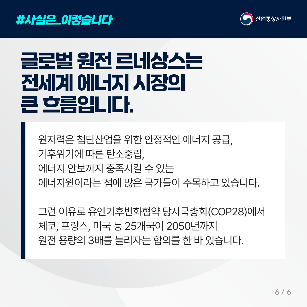 #사실은_이렇습니다
산업통상자원부

글로벌 원전 르네상스는
   전세계 에너지 시장의 큰 흐름입니다. 

원자력은 첨단산업을 위한 안정적인 에너지 공급, 
기후위기에 따른 탄소중립, 
에너지 안보까지 충족시킬 수 있는 
에너지원이라는 점에 많은 국가들이 주목하고 있습니다.

그런 이유로 유엔기후변화협약 당사국총회(COP28)에서 
체코, 프랑스, 미국 등 25개국이 2050년까지 
원전 용량의 3배를 늘리자는 합의를 한 바 있습니다. 

6/6