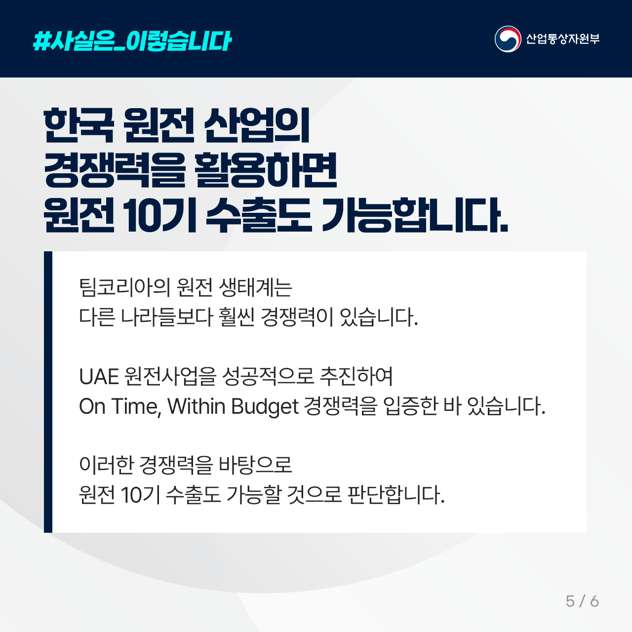 #사실은_이렇습니다
산업통상자원부

한국 원전 산업의 경쟁력을 활용하면 
   원전 10기 수출도 가능합니다. 

팀코리아의 원전 생태계는 
다른 나라들보다 훨씬 경쟁력이 있습니다. 

UAE 원전사업을 성공적으로 추진하여 
On Time, Within Budget 경쟁력을 입증한 바 있습니다. 

이러한 경쟁력을 바탕으로 
원전 10기 수출도 가능할 것으로 판단합니다.

5/6