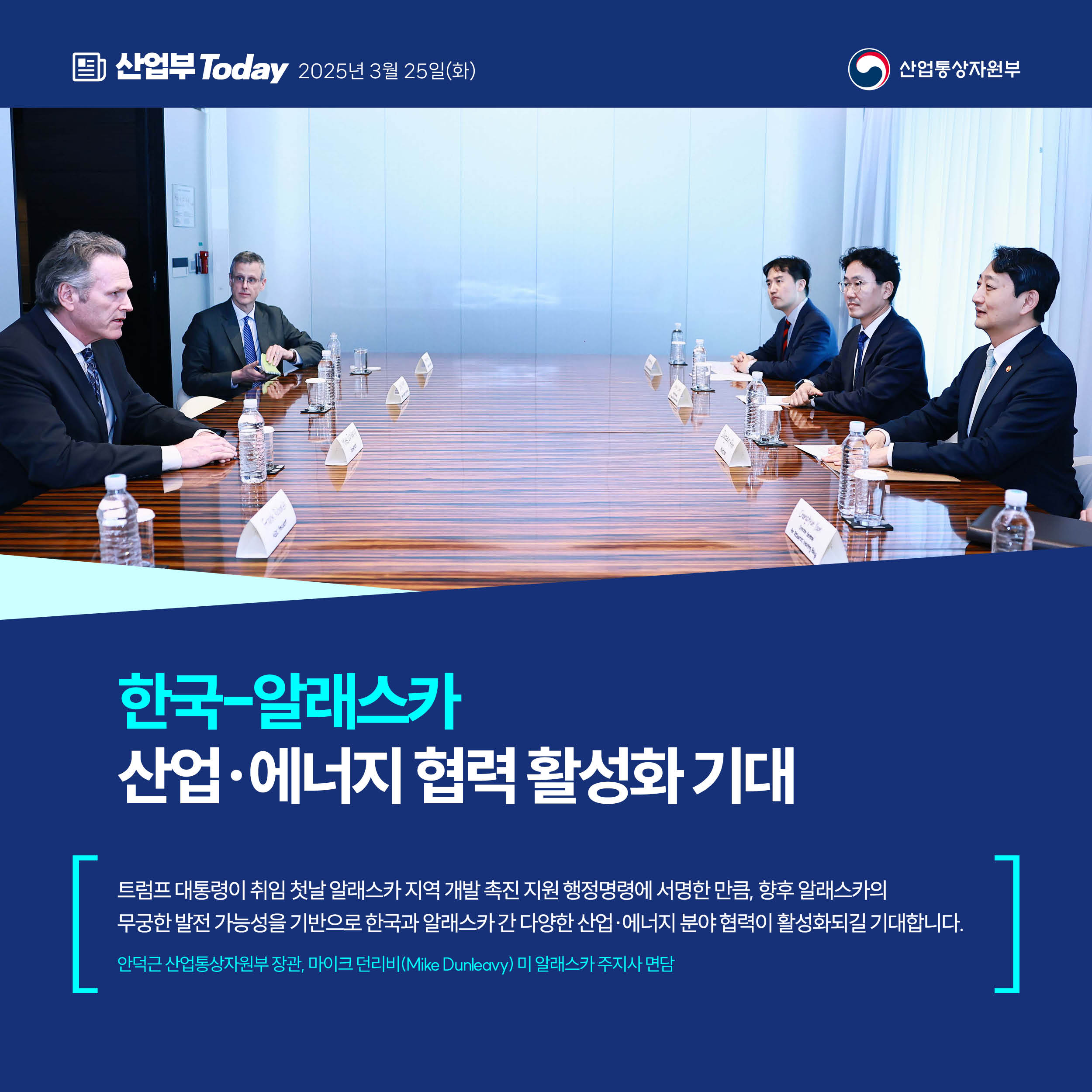 산업부 Today 2025년 3월 25일(화) 산업통상자원부


한국-알래스카,
산업·에너지 협력 활성화 기대


“트럼프 대통령이 취임 첫날 알래스카 지역 개발 촉진 지원 행정명령에 서명한 만큼, 향후 알래스카의 무궁한 발전 가능성을 기반으로 한국과 알래스카 간 다양한 산업·에너지 분야 협력이 활성화되길 기대합니다.”


안덕근 산업통상자원부 장관, 마이크 던리비(Mike Dunleavy) 미 알래스카 주지사 면담