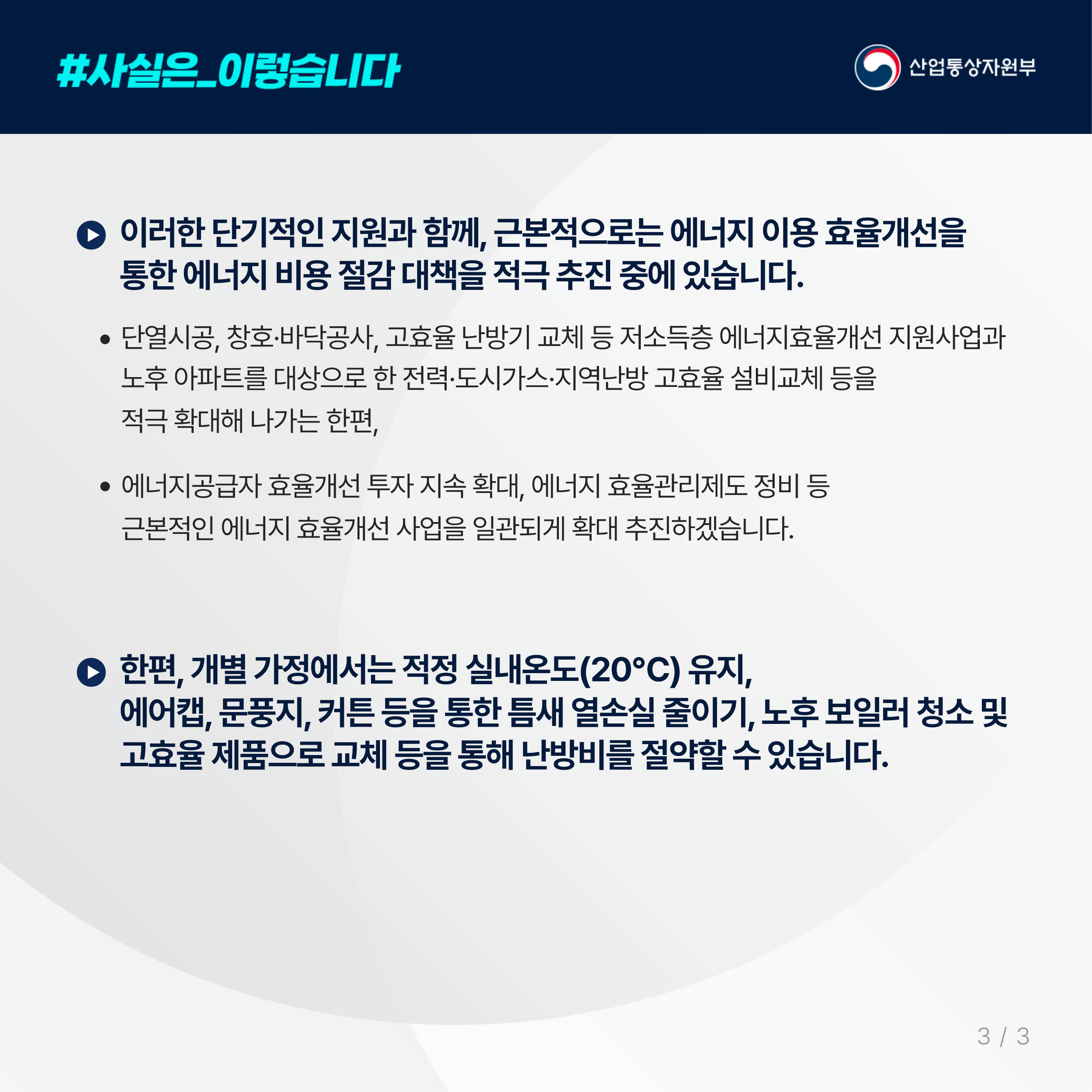 4.
사실은 이렇습니다. 산업통상자원부
이러한 단기적인 지원과 함께, 근본적으로는 에너지 이용 효율개선을
통한 에너지 비용 절감 대책을 적극 추진 중에 있습니다.

단열시공, 창호·바닥공사, 고효율 난방기 교체 등 저소득층 에너지효율개선 지원사업과
노후 아파트를 대상으로 한 전력·도시가스·지역난방 고효율 설비교체 등을
적극 확대해 나가는 한편,

에너지공급자 효율개선 투자 지속 확대, 에너지 효율관리제도 정비 등
근본적인 에너지 효율개선 사업을 일관되게 확대 추진하겠습니다.

한편, 개별 가정에서는 적정 실내온도(20℃) 유지,
에어캡, 문풍지, 커튼 등을 통한 틈새 열손실 줄이기, 노후 보일러 청소 및 고효율 제품으로 교체 등을 통해 난방비를 절약할 수 있습니다.