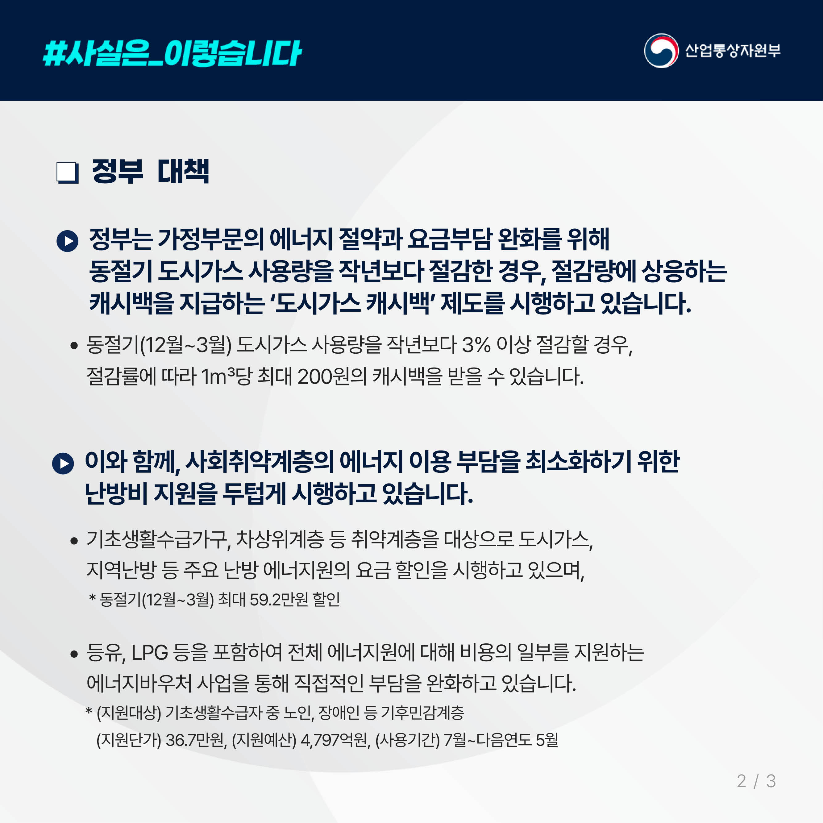 3.
사실은 이렇습니다. 산업통상자원부

정부 대책

정부는 가정부문의 에너지 절약과 요금부담 완화를 위해
동절기 도시가스 사용량을 작년보다 절감한 경우, 절감량에 상응하는
캐시백을 지급하는 ‘도시가스 캐시백’ 제도를 시행하고 있습니다.

동절기(12월~3월) 도시가스 사용량을 작년보다 3% 이상 절감할 경우,
절감률에 따라 1㎥당 최대 200원의 캐시백을 받을 수 있습니다.

이와 함께, 사회취약계층의 에너지 이용 부담을 최소화하기 위한
난방비 지원을 두텁게 시행하고 있습니다.

기초생활수급가구, 차상위계층 등 취약계층을 대상으로 도시가스,
지역난방 등 주요 난방 에너지원의 요금 할인을 시행하고 있으며,
* 동절기(12월~3월) 최대 59.2만원 할인

등유, LPG 등을 포함하여 전체 에너지원에 대해 비용의 일부를 지원하는
에너지바우처 사업을 통해 직접적인 부담을 완화하고 있습니다.
* (지원대상) 기초생활수급자 중 노인, 장애인 등 기후민감계층
(지원단가) 36.7만원, (지원예산) 4,797억원, (사용기간) 7월~다음연도 5월