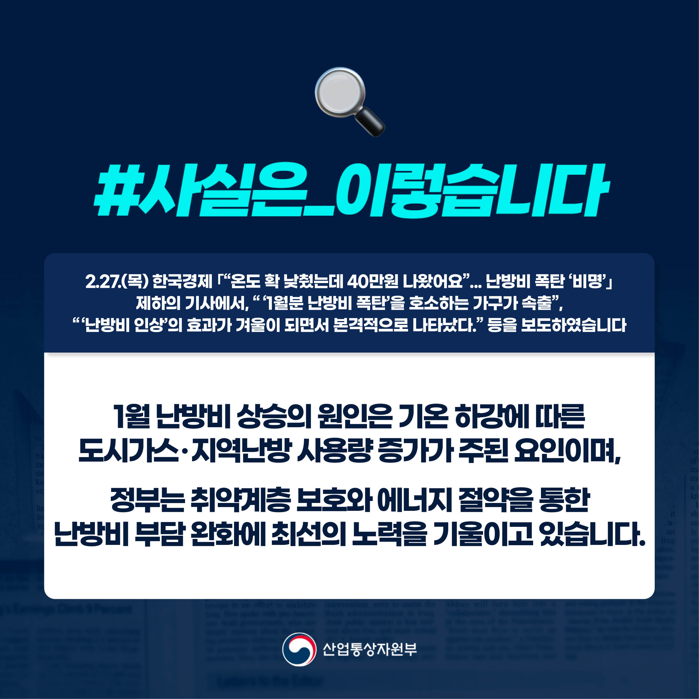 1.
사실은 이렇습니다.
2.27.(목) 한국경제 ｢“온도 확 낮췄는데 40만원 나왔어요”... 난방비 폭탄 ‘비명’｣
제하의 기사에서, “‘1월분 난방비 폭탄’을 호소하는 가구가 속출”,
“‘난방비 인상’의 효과가 겨울이 되면서 본격적으로 나타났다.” 등을 보도하였습니다.

1월 난방비 상승의 원인은 기온 하강에 따른
도시가스･지역난방 사용량 증가가 주된 요인이며,
정부는 취약계층 보호와 에너지 절약을 통한
난방비 부담 완화에 최선의 노력을 기울이고 있습니다.

산업통상자원부
