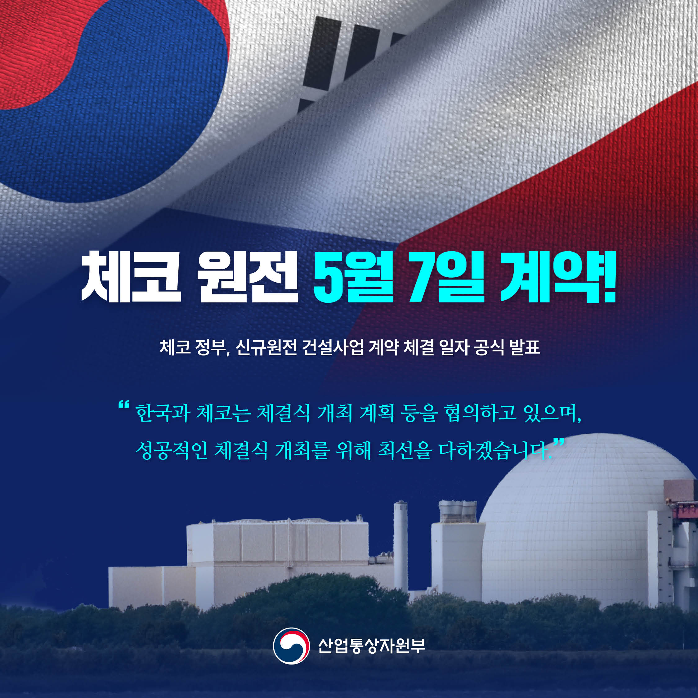 2025.5.1.

체코 원전 5월 7일 계약!

-체코 정부, 신규원전 건설사업 계약 체결 일자 공식 발표-

“한국과 체코는 체결식 개최 계획 등을 협의하고 있으며, 성공적인 체결식 개최를 위해 최선을 다하겠습니다.”

산업통상자원부