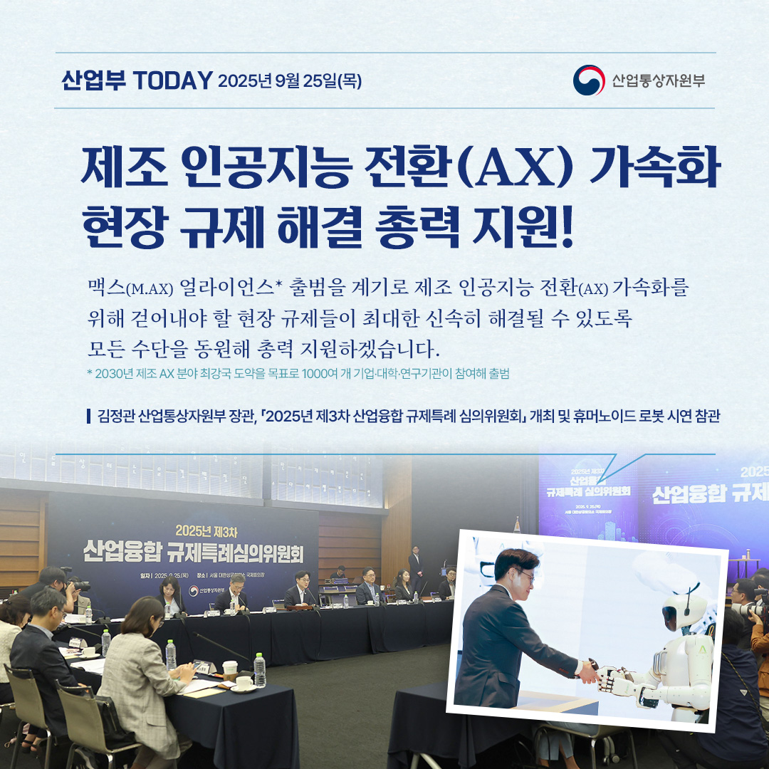 산업부 TODAY 2025년 9월 25일(목) / 산업통상자원부

제조 인공지능 전환(AX) 가속화 현장 규제 해결 총력 지원!

맥스(M.AX) 얼라이언스* 출범을 계기로 제조 인공지능 전환(AX) 가속화를 위해 걷어내야 할 현장 규제들이 최대한 신속히 해결될 수 있도록 모든 수단을 동원해 총력 지원하겠습니다.
* 2030년 제조AX 분야 최강국 도약을 목표로 1000여 개 기업·대학·연구기관이 참여해 출범

김정관 산업통상자원부 장관, 2025년 제3차 산업융합 규제특례 심의위원회 개최 및 휴머노이드 로봇 시연 참관