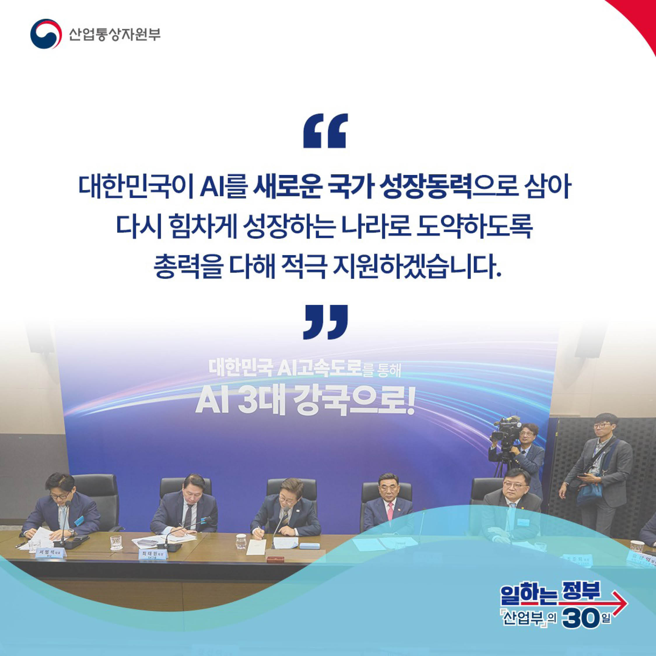산업통상자원부

“대한민국이 AI를 새로운 국가 성장동력으로 삼아 다시 힘차게 성장하는 나라로 도약하도록 총력을 다해 적극 지원하겠습니다.“

일하는 정부 산업부의 30일