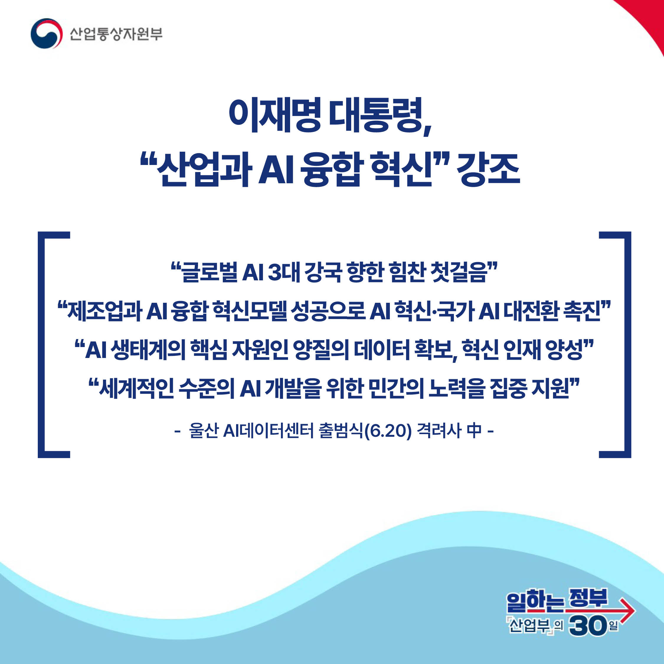 산업통상자원부

이재명 대통령,
‘‘산업과 AI 융합 혁신’’ 강조

‘‘글로벌 AI 3대 강국 향한 힘찬 첫걸음’’ ‘‘제조업과 AI 융합 혁신모델 성공으로 AI 혁신·국가 AI 대전환 촉진’’ ‘‘AI 생태계의 핵심 자원인 양질의 데이터 확보, 혁신 인재 양성’’ ‘‘세계적인 수준의 AI 개발을 위한 민간의 노력을 집중 지원’’

- 울산 AI데이터센터 출범식(6.20) 격려사 中 -

일하는 정부 산업부의 30일