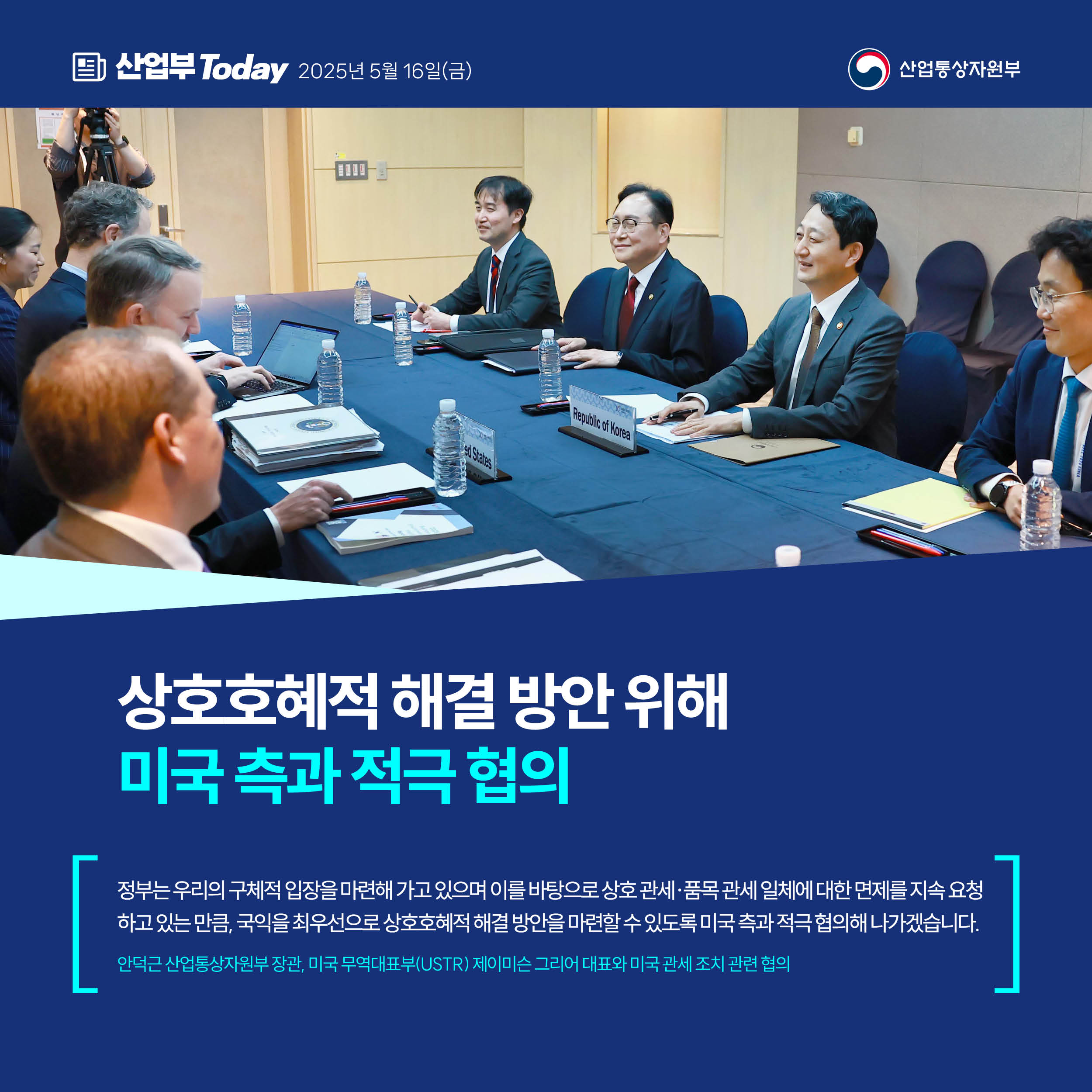 산업부 Today 2025년 5월 16일(금) 산업통상자원부


상호호혜적 해결 방안 위해
미국 측과 적극 협의


“정부는 우리의 구체적 입장을 마련해 가고 있으며 이를 바탕으로 상호 관세·품목 관세 일체에 대한 면제를 지속 요청하고 있는 만큼, 국익을 최우선으로 상호호혜적 해결 방안을 마련할 수 있도록 미국 측과 적극 협의해 나가겠습니다.”


안덕근 산업통상자원부 장관, 미국 무역대표부(USTR) 제이미슨 그리어 대표와 미국 관세 조치 관련 협의