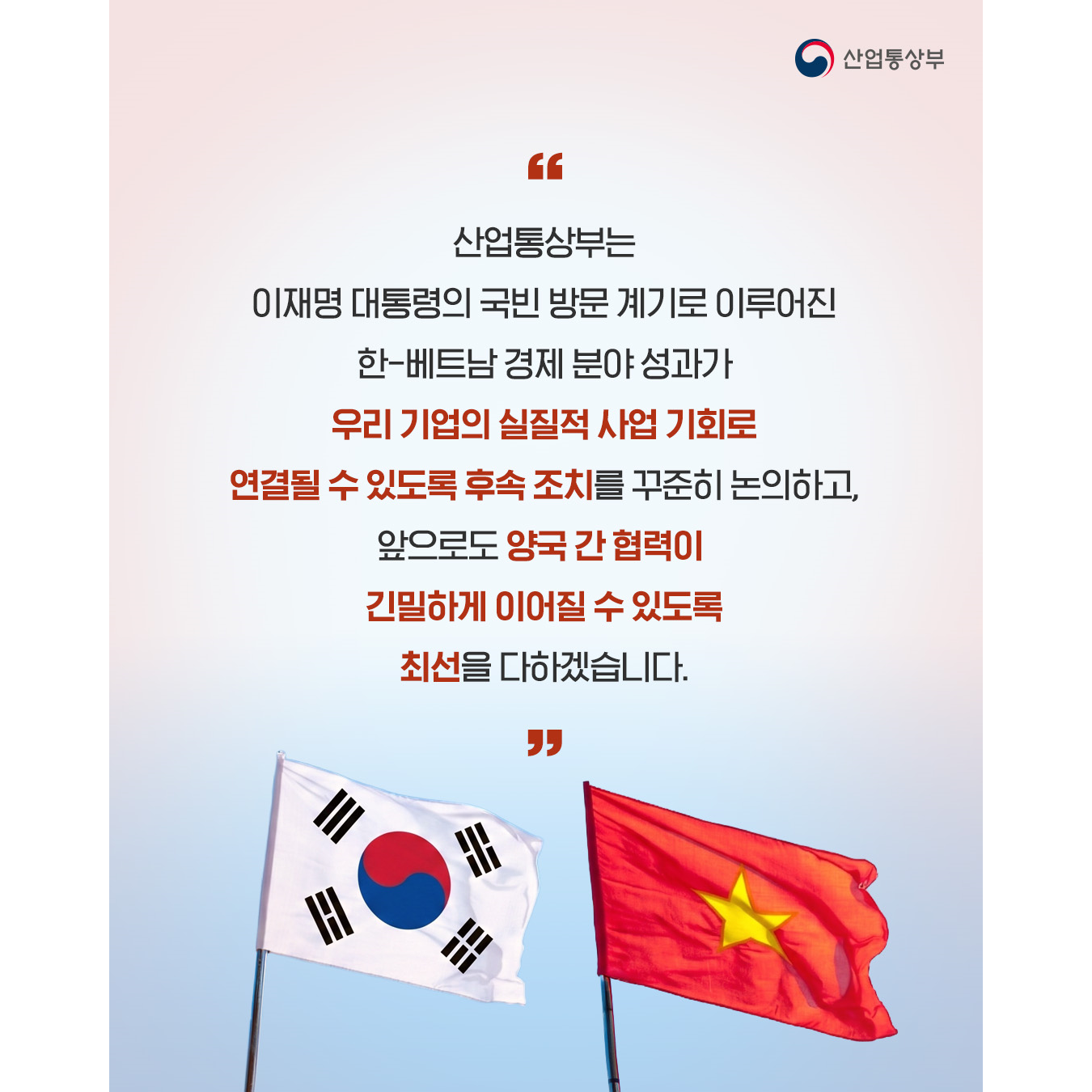 “산업통상부는 이재명 대통령의 국빈 방문 계기로 이루어진 한-베트남 경제 분야 성과가 우리 기업의 실질적 사업 기회로 연결될 수 있도록 후속 조치를 꾸준히 논의하고, 앞으로도 양국 간 협력이 긴밀하게 이어질 수 있도록 최선을 다하겠습니다.”
