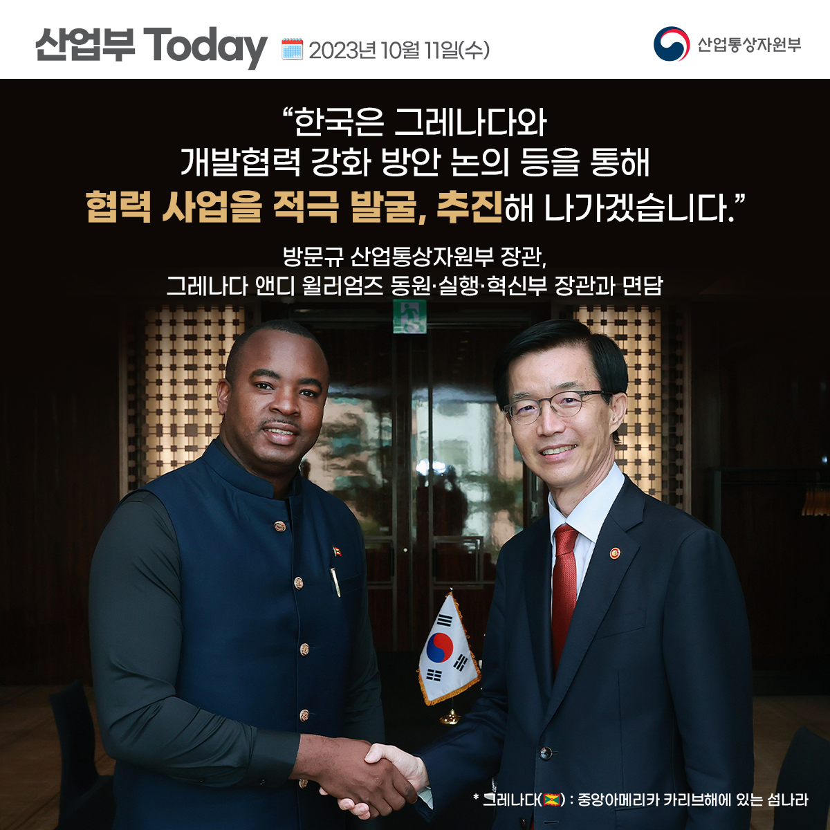 산업부 Today 2023년 10월 11일(수) 산업통상자원부
“한국은 그레나다와 개발협력 강화 방안 논의 등을 통해 협력 사업을 적극 발굴, 추진해 나가겠습니다.”
방문규 산업통상자원부 장관, 그레나다 앤디 윌리엄즈 동원·실행·혁신부 장관과 면담
* 그레나다(): 중앙아메리카 카리브해에 있는 섬나라