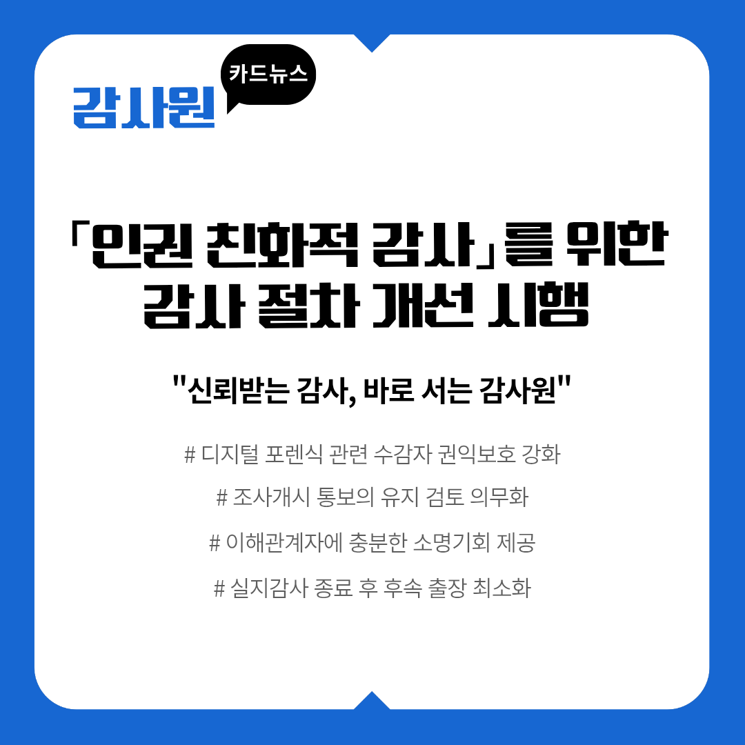 감사원 카드뉴스
「인권 친화적 감사」를 위한 감사 절차 개선 시행
신뢰받는 감사, 바로 서는 감사원
# 디지털 포렌식 관련 수감자 권익보호 강화 # 조사개시 통보의 유지 검토 의무화 # 이해관계자에 충분한 소명기회 제공 # 실지감사 종료 후 후속 출장 최소화