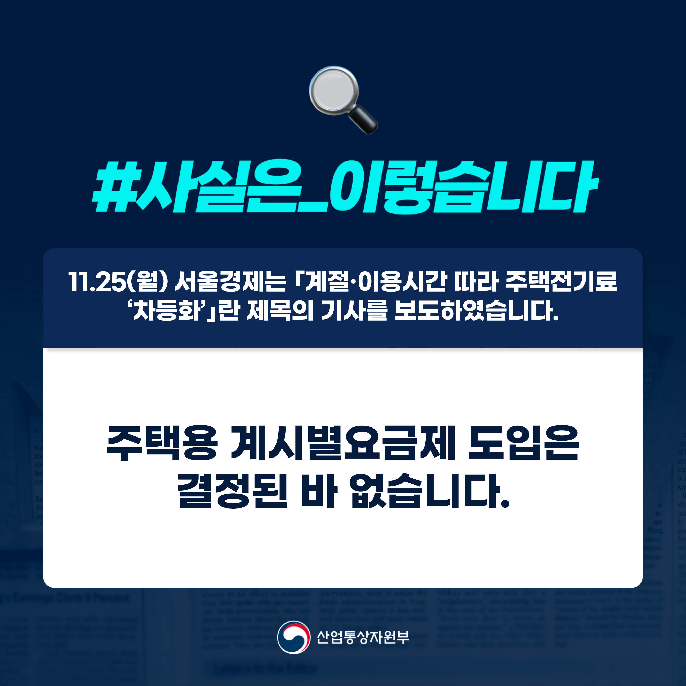 #사실은_이렇습니다 

11.25(월) 서울경제는 ｢계절·이용시간 따라 주택전기료 
‘차등화’｣란 제목의 기사를 보도하였습니다.

주택용 계시별요금제 도입은 결정된 바 없습니다.

산업통상자원부