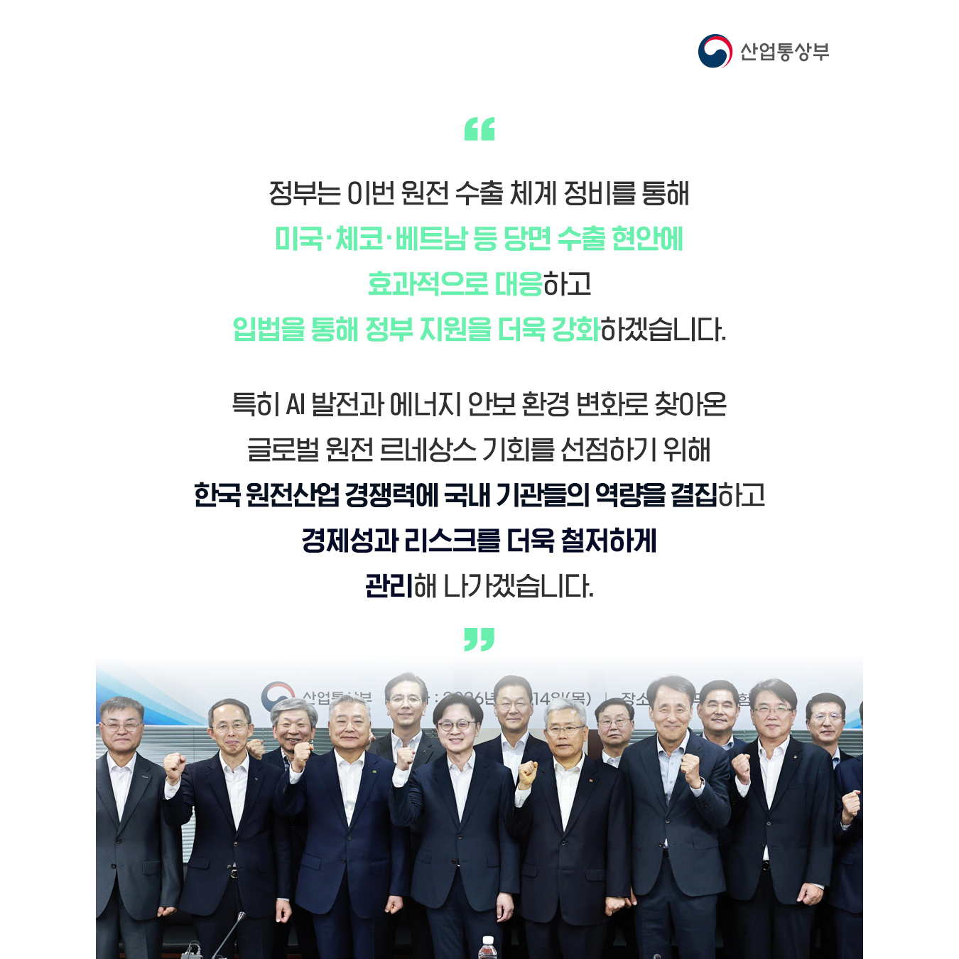 “정부는 이번 원전 수출 체계 정비를 통해 미국·체코·베트남 등 당면 수출 현안에 효과적으로 대응하고 궁극적으로는 입법을 통해 정부 지원을 더욱 강화하겠습니다.


특히 AI 발전과 에너지 안보 환경 변화로 찾아온 글로벌 원전 르네상스 기회를 선점하기 위해 한국 원전산업 경쟁력에 국내 기관들의 역량을 결집하고, 경제성과 리스크를 더욱 철저하게 관리해 나가겠습니다.”