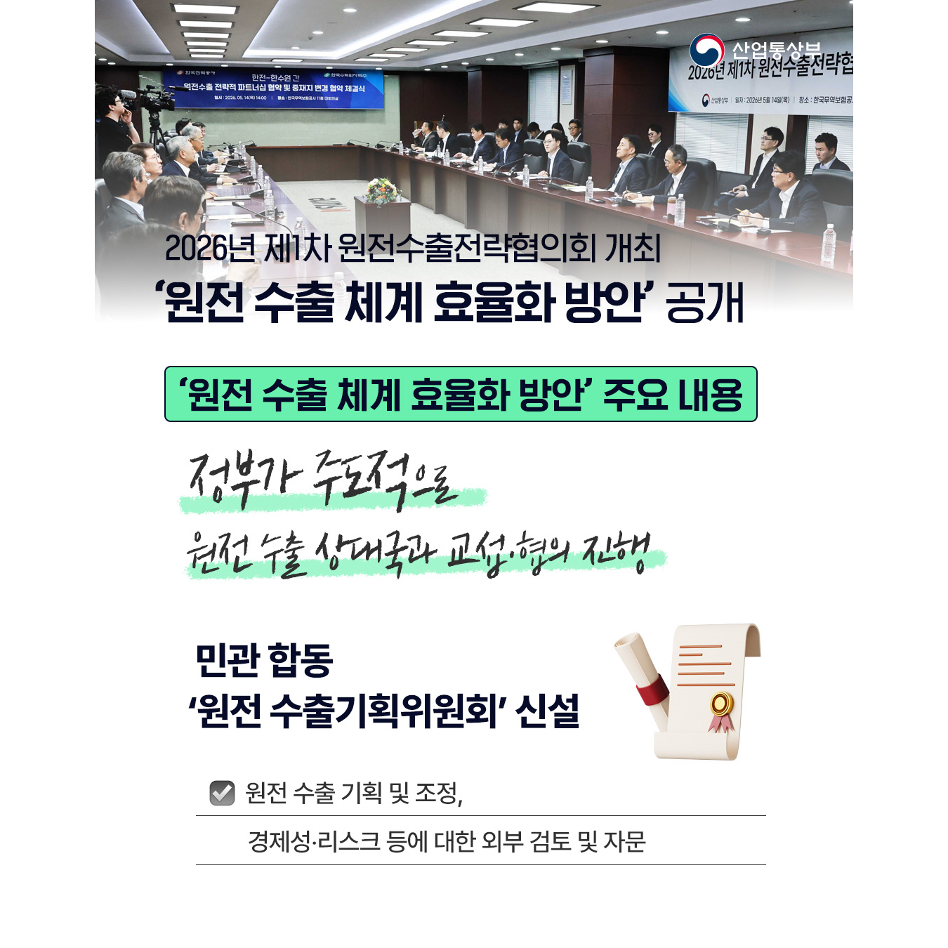 2026년 제1차 원전수출전략협의회 개최
‘원전 수출 체계 효율화 방안’ 공개

‘원전 수출 체계 효율화 방안’ 주요 내용
정부가 주도적으로 원전 수출 상대국과 교섭‧협의 진행


√ 민관 합동 ‘원전 수출기획위원회’ 신설
- 원전 수출 기획 및 조정, 경제성‧리스크 등에 대한 외부 검토 및 자문