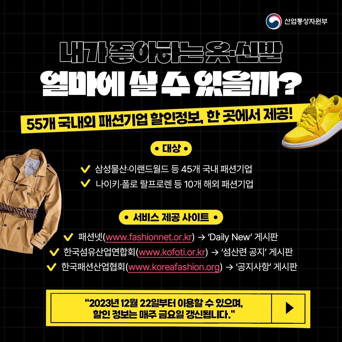 산업통상자원부
내가좋아하는옷 신발 얼마에 실수있을까?
55개 국내외 패션기업 할인정보, 한 곳에서 제공!
•대상
삼성물산·이랜드월드 등 45개 국내 패션기업
나이키·폴로 랄프로렌 등 10개 해외 패션기업
• 서비스 제공 사이트.
✓ 패션넷(www.fashionnet.or.kr) → 'Daily New' 게시판
✓한국섬유산업연합회(www.kofoti.or.kr) → '섬산련 공지 게시판
✓한국패션산업협회(www.koreafashion.org) → '공지사항' 게시판
"2023년 12월 22일부터 이용할 수 있으며, 할인 정보는 매주 금요일 갱신됩니다."