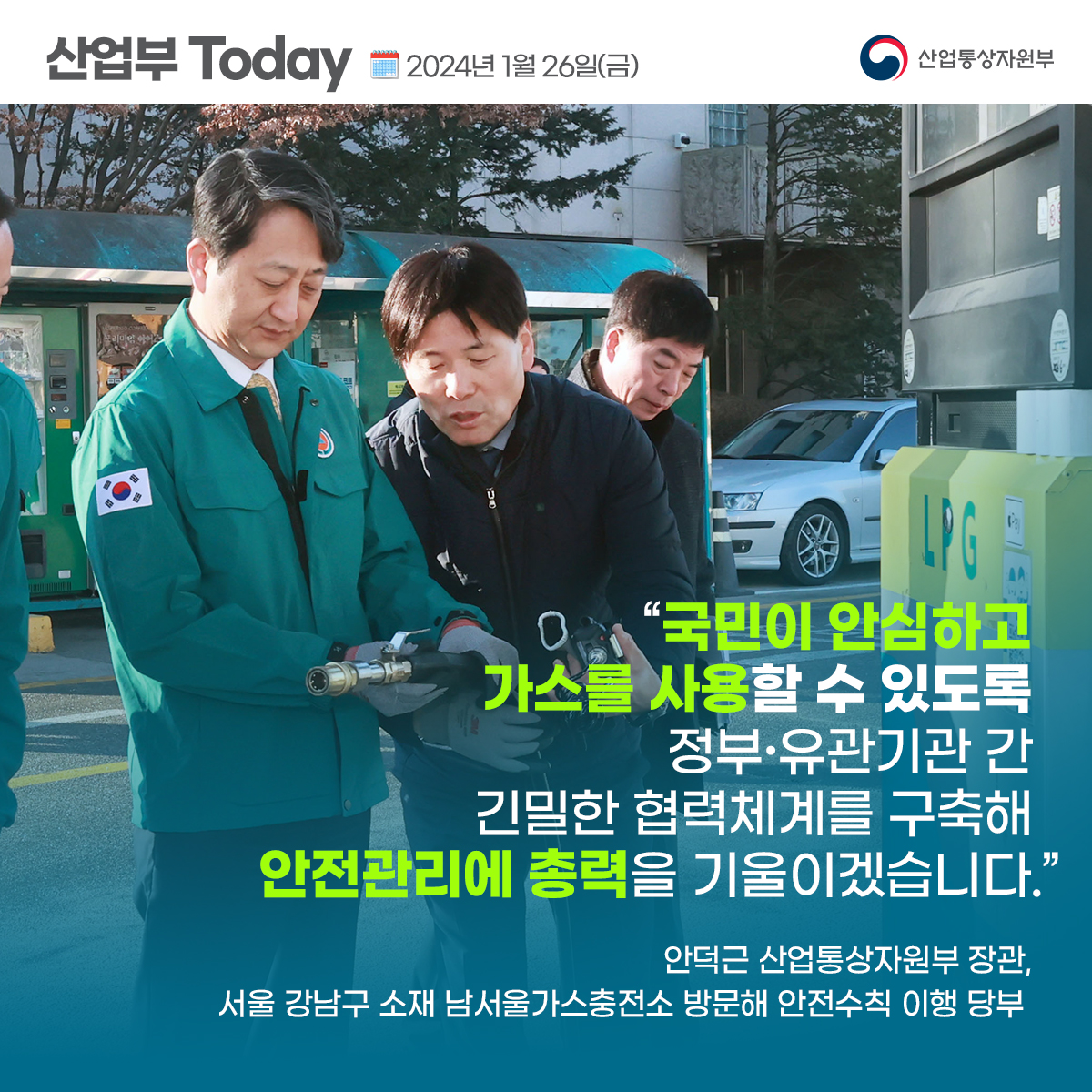 산업부 Today 2024년 1월 26일(금) 산업통상자원부
"국민이 안심하고 가스를 사용할 수 있도록 정부·유관기관 간 긴밀한 협력체계를 구축해 안전관리에 총력을 기울이겠습니다.”
안덕근 산업통상자원부 장관, 서울 강남구 소재 남서울가스충전소 방문해 안전수칙 이행 당부