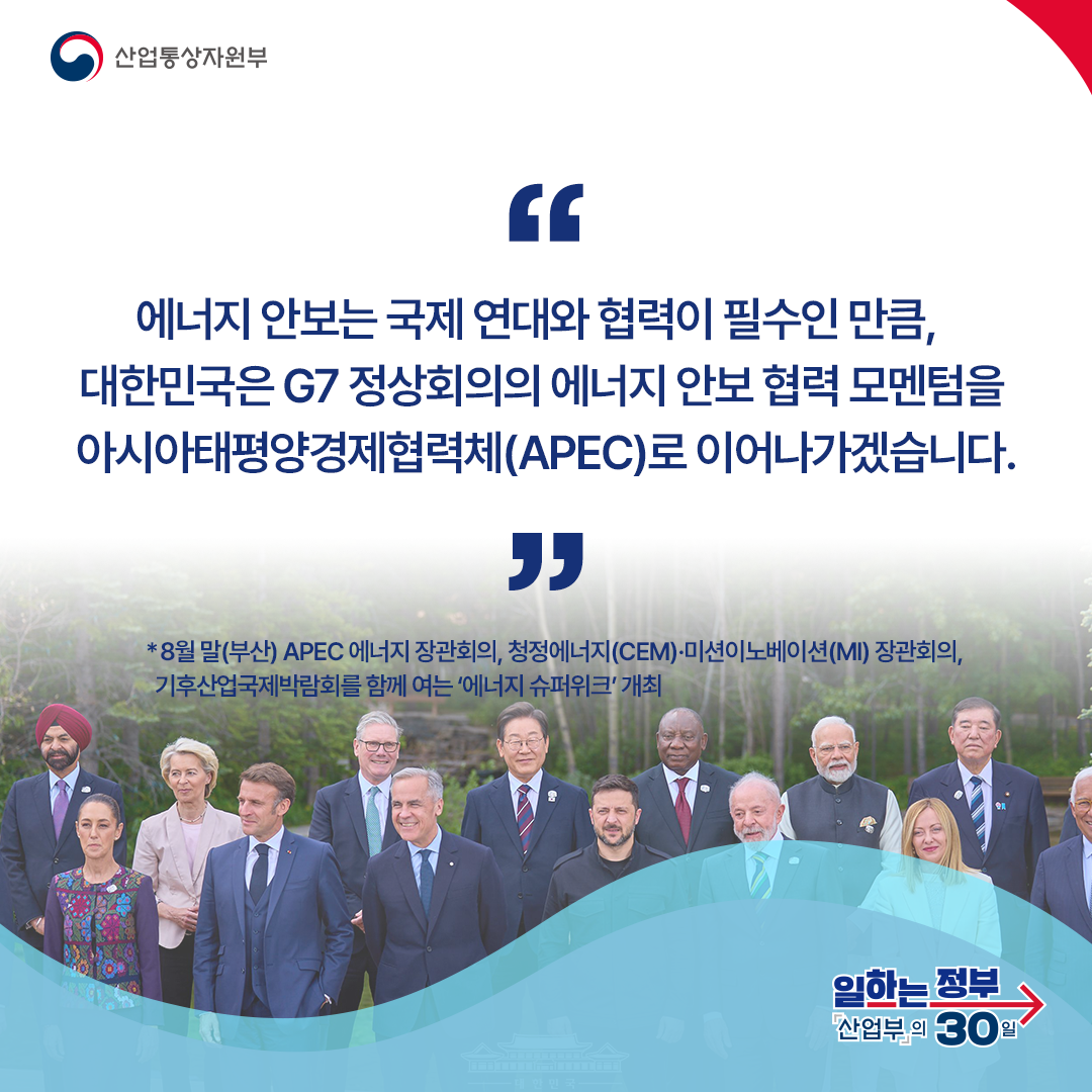 에너지 안보는 국제 연대와 협력이 필수인 만큼, 대한민국은 G7 정상회의의 에너지 안보 협력 모멘텀을 아시아태평양경제협력체(APEC)로 이어나가겠습니다.
*8월 말(부산) APEC 에너지 장관회의, 청정에너지(CEM)·미션이노베이션(MI) 장관회의, 기후산업국제박람회를 함께 여는 ‘에너지 슈퍼위크’ 개최