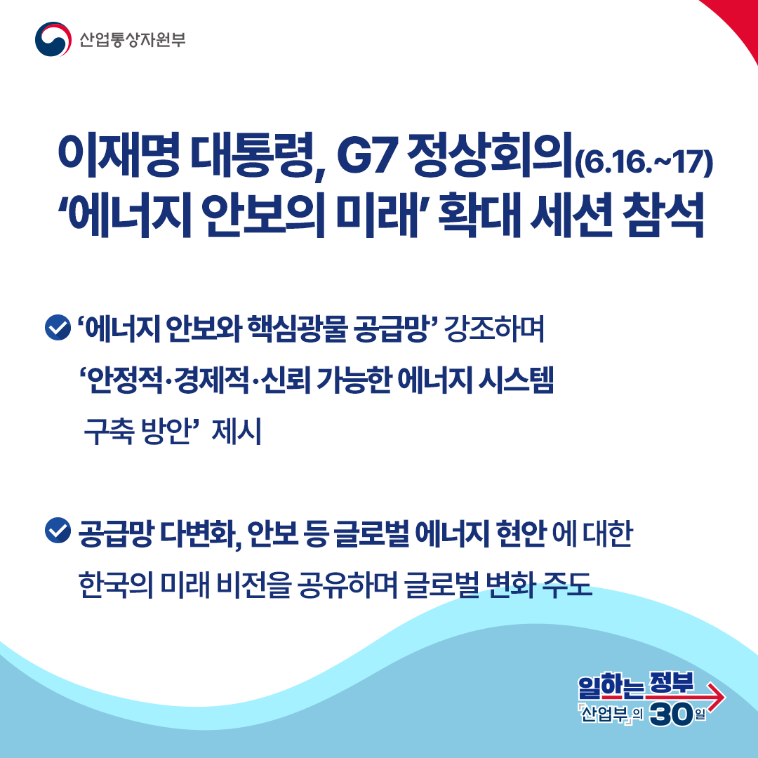 이재명 대통령, G7 정상회의(6.16.~17) ‘에너지 안보의 미래’ 확대 세션 참석
‘에너지 안보와 핵심광물 공급망’ 강조하며 ‘안정적·경제적·신뢰 가능한 에너지 시스템 구축 방안’ 제시 공급망 다변화, 안보 등 글로벌 에너지 현안 에 대한 한국의 미래 비전을 공유하며 글로벌 변화 주도
