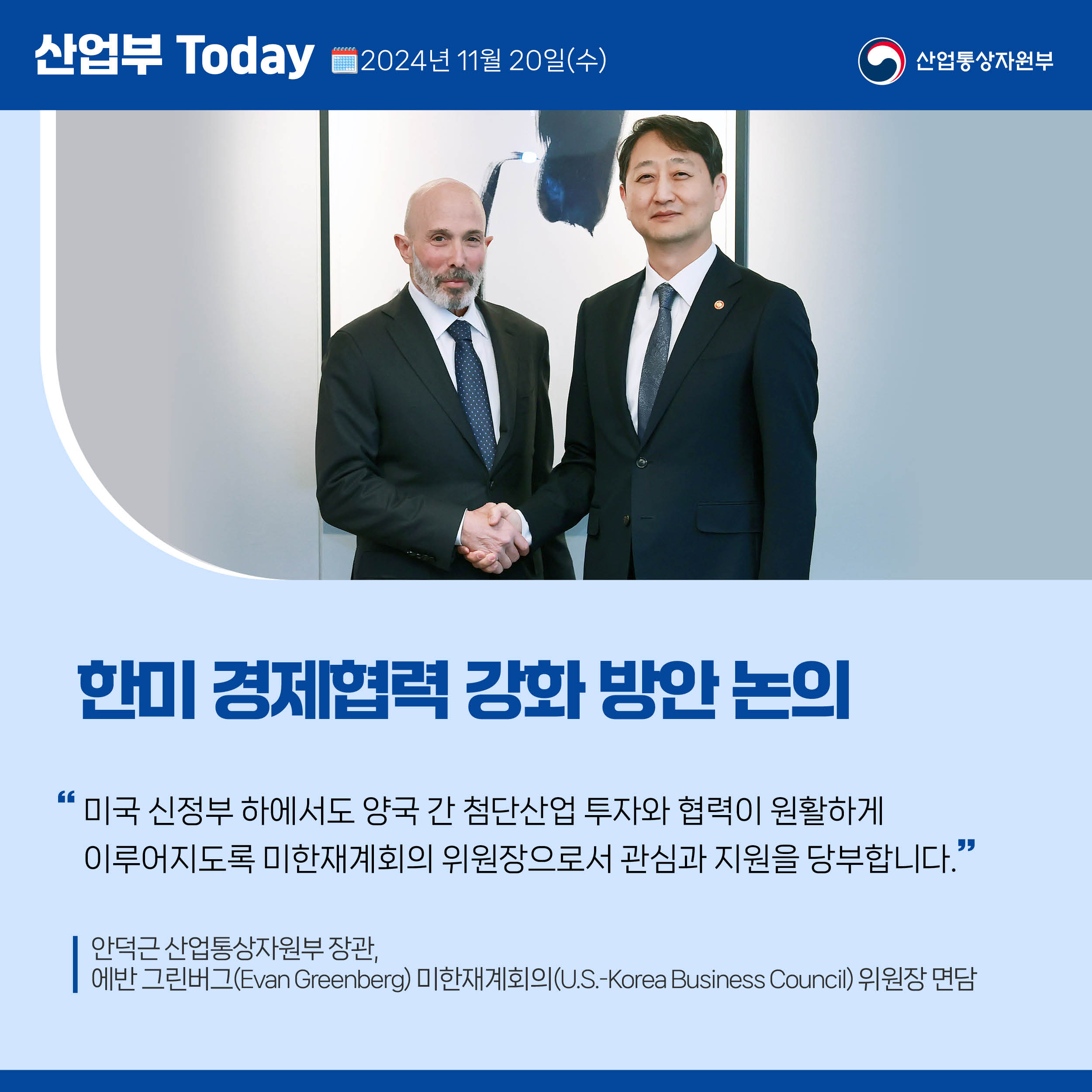 산업부 Today 2024년 11월 20일(수) 산업통상자원부

한미 경제협력 강화 방안 논의

“미국 신정부 하에서도 양국 간 첨단산업 투자와 협력이 원활하게 
이루어지도록 미한재계회의 위원장으로서 관심과 지원을 당부합니다.”

안덕근 산업통상자원부 장관, 
에반 그린버그(Evan Greenberg) 미한재계회의(U.S.-Korea Business Council) 위원장 면담
