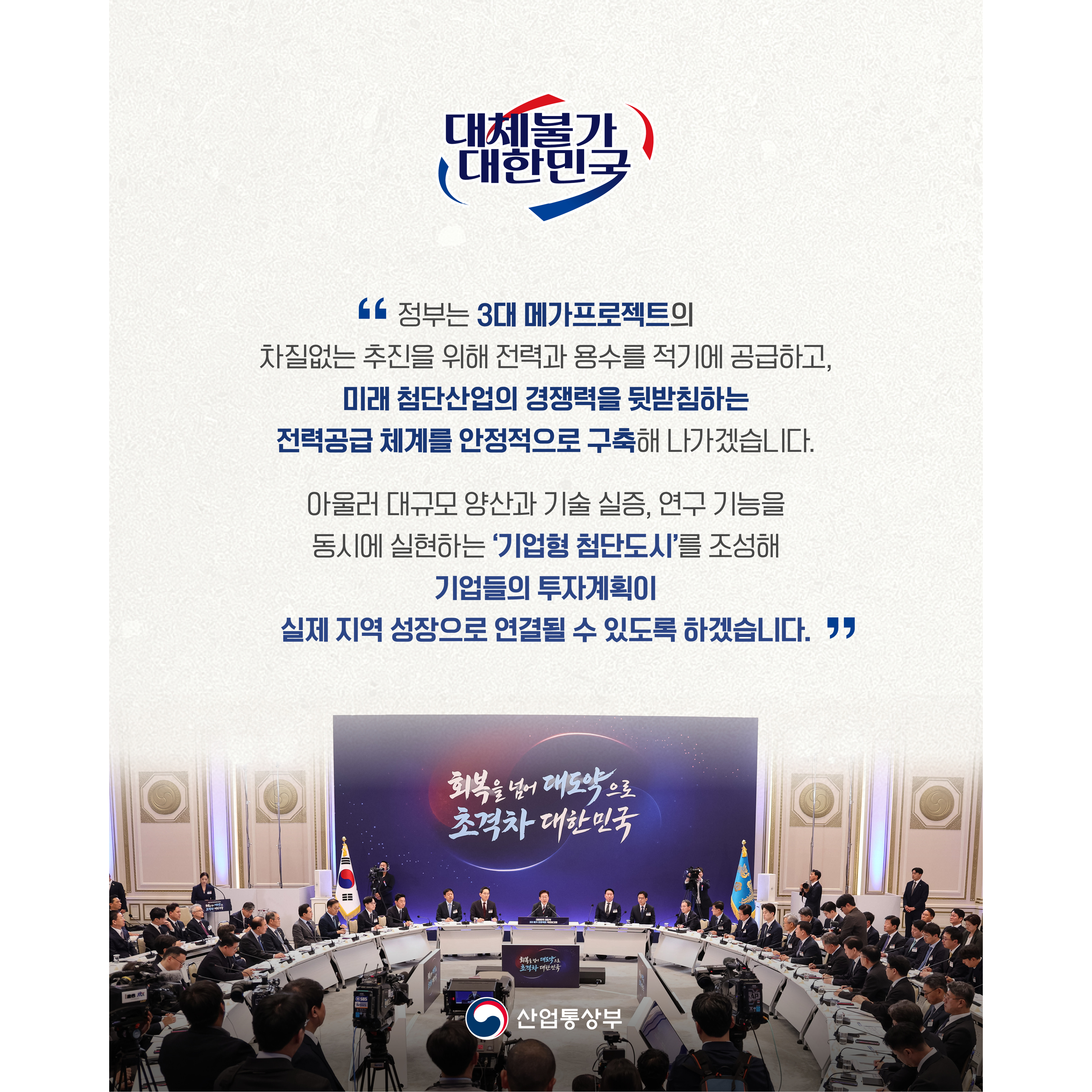 “정부는 3대 메가프로젝트의 차질없는 추진을 위해 전력과 용수를 적기에 공급하고, 미래 첨단산업의 경쟁력을 뒷받침하는 전력공급 체계를 안정적으로 구축해 나가겠습니다.


아울러 대규모 양산과 기술 실증, 연구 기능을 동시에 실현하는 ‘기업형 첨단도시’를 조성해 기업들의 투자계획이 실제 지역 성장으로 연결될 수 있도록 하겠습니다.”
