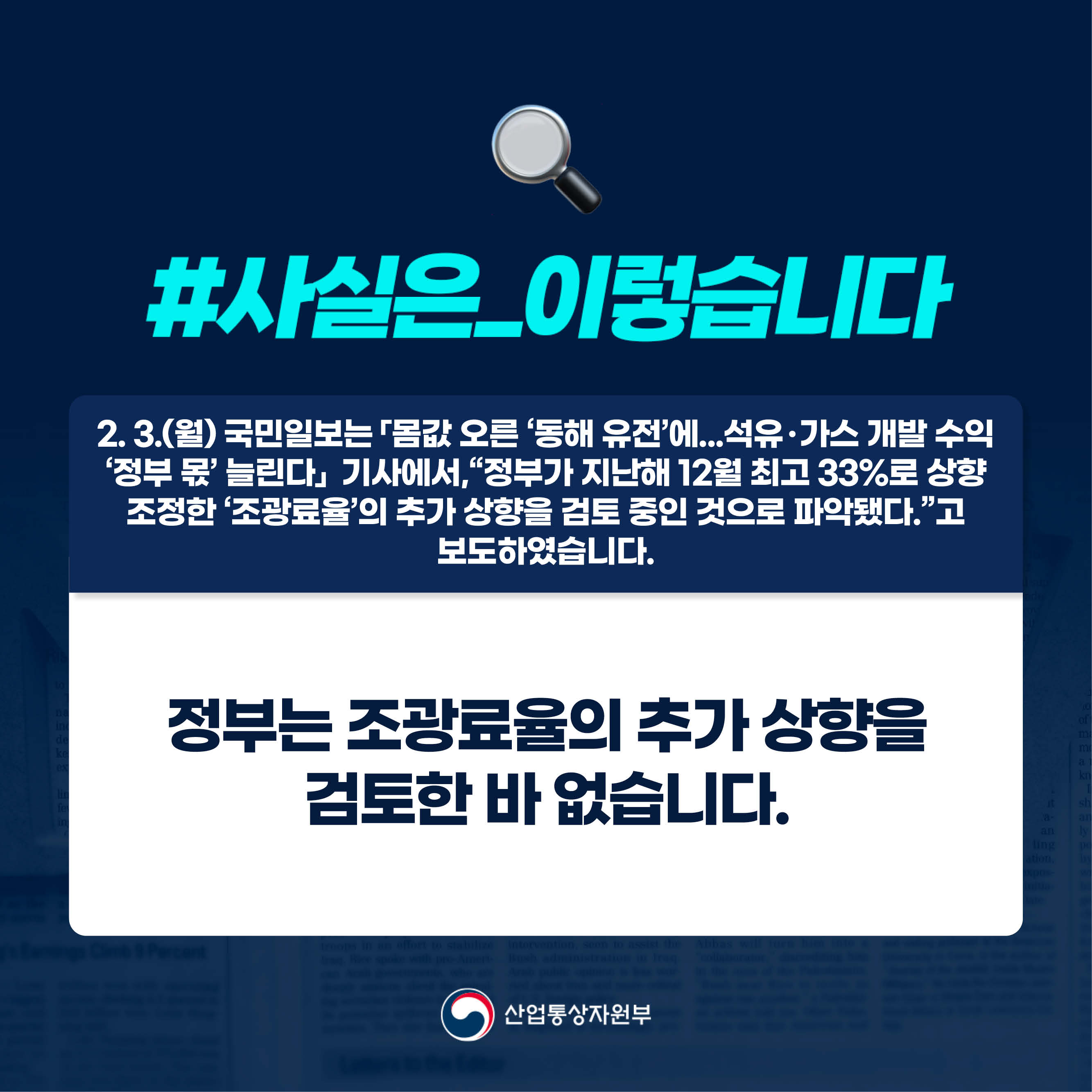 #사실은_이렇습니다.

2. 3.(월) 국민일보는 「몸값 오른 ‘동해 유전’에...석유ㆍ가스 개발 수익 ‘정부 몫’ 늘린다」 기사에서,“정부가 지난해 12월 최고 33%로 상향 조정한 ‘조광료율’의 추가 상향을 검토 중인 것으로 파악됐다.”고 보도하였습니다.

정부는 조광료율의 추가 상향을 검토한 바 없습니다.

산업통상자원부