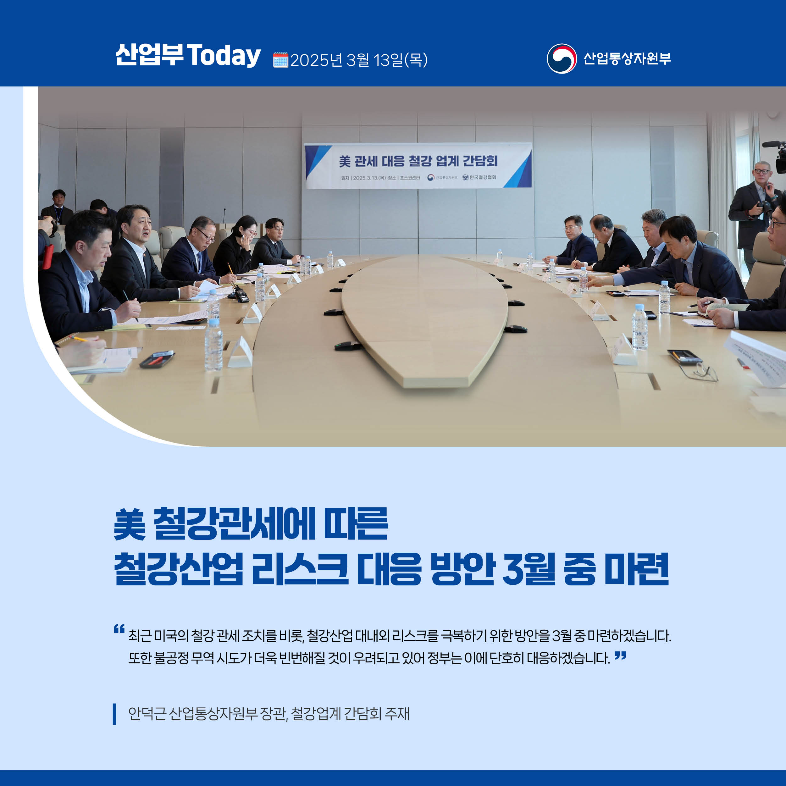 산업부 Today 2025년 3월 13일(목) 산업통상자원부

美 철강관세에 따른 철강산업 리스크 대응 방안 3월 중 마련

“최근 미국의 철강 관세 조치를 비롯, 철강산업 대내외 리스크를 극복하기 위한 방안을 3월 중 마련하겠습니다. 또한 불공정 무역 시도가 더욱 빈번해질 것이 우려되고 있어 정부는 이에 단호히 대응하겠습니다.”

안덕근 산업통상자원부 장관, 철강업계 간담회 주재