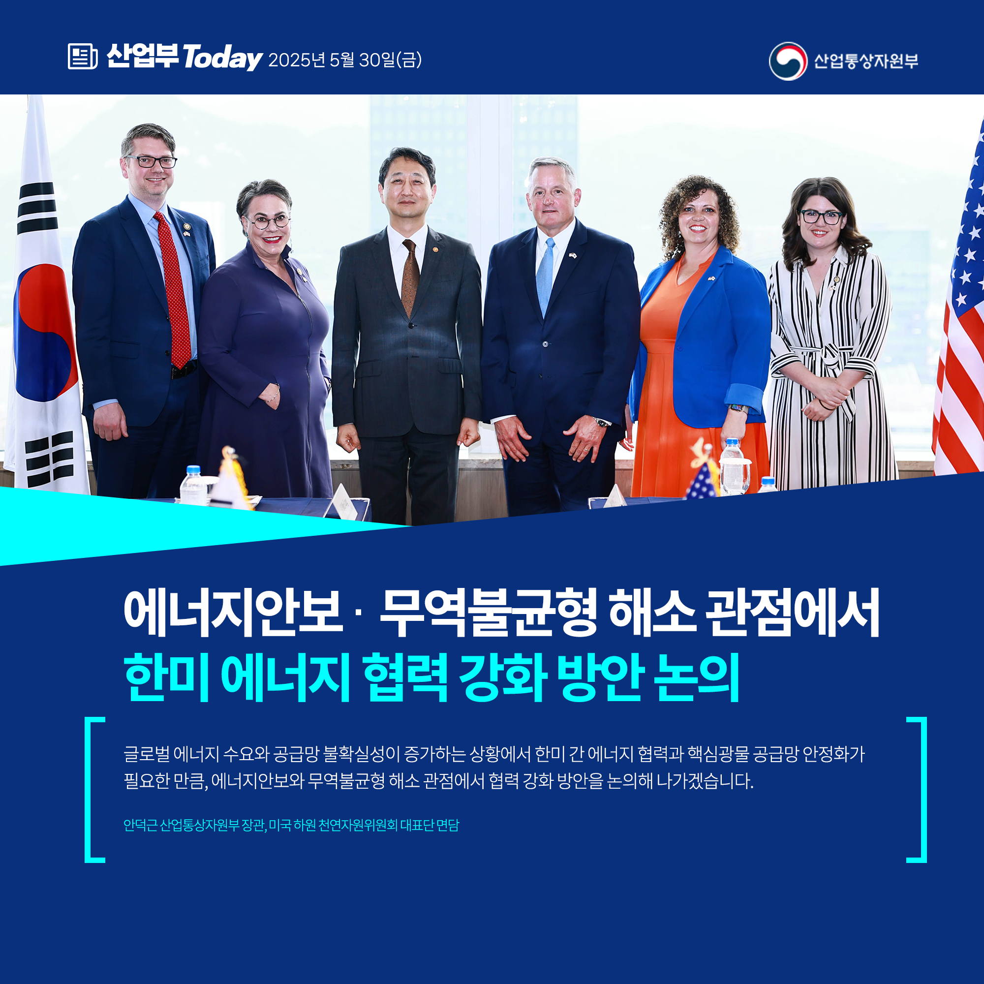 산업부today 2025년 5월30일(금)

에너지안보‧무역불균형 해소 관점에서 한미 에너지 협력 강화 방안 논의

글로벌 에너지 수요와 공급망 불확실성이 증가하는 상황에서 한미 간 에너지 협력과 핵심광물 공급망 안정화가 필요한 만큼, 에너지안보와 무역불균형 해소 관점에서 협력 강화 방안을 논의해 나가겠습니다.

안덕근 산업통상자원부 장관, 미국 하원 천연자원위원회 대표단 면담