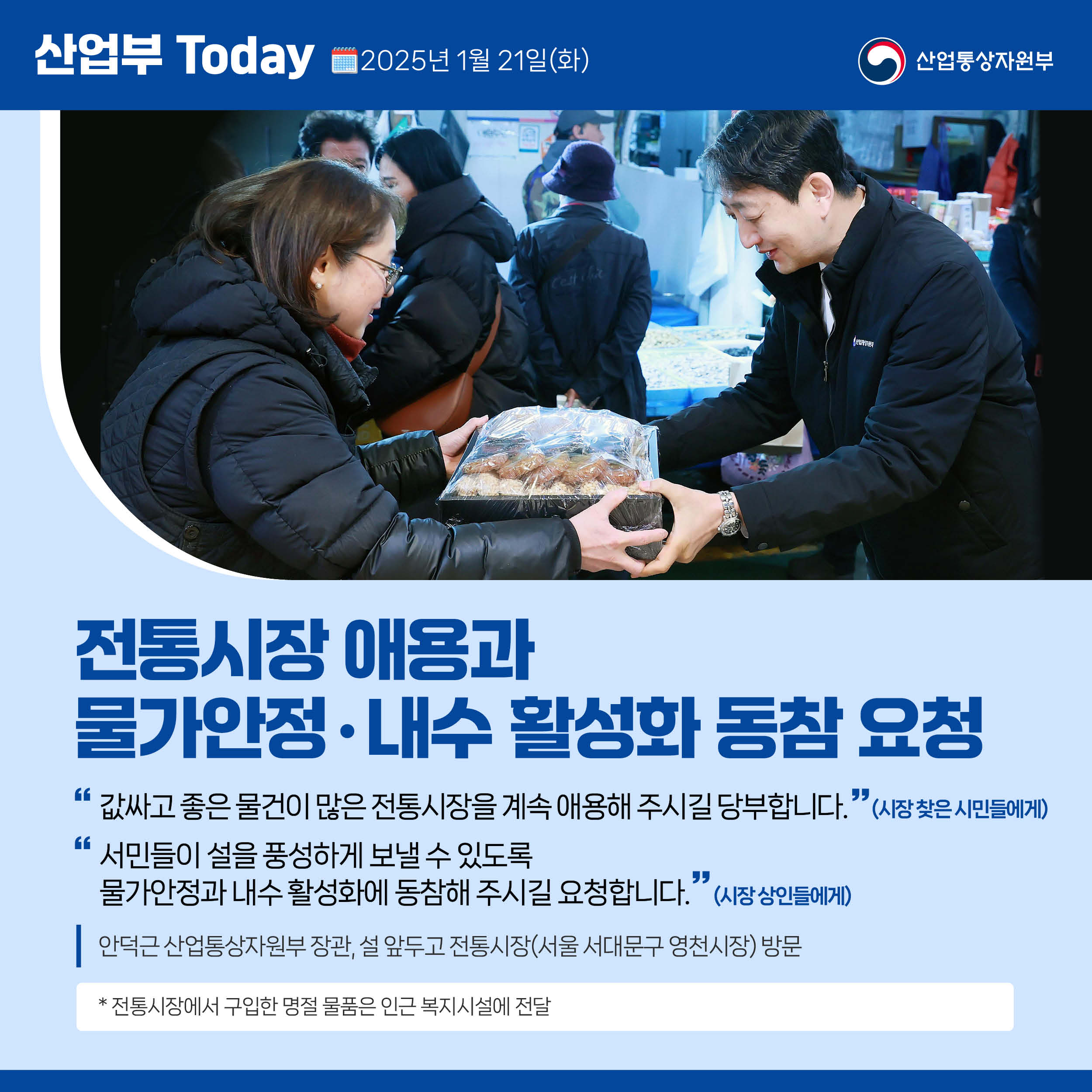 전통시장 애용’과 ‘물가안정‧내수 활성화 동참 요청

“값싸고 좋은 물건이 많은 전통시장을 계속 애용해 주시길 당부합니다.”(시장 찾은 시민들에게)

“서민들이 설을 풍성하게 보낼 수 있도록 물가안정과 내수 활성화에 동참해 주시길 요청합니다.”(시장 상인들에게)

안덕근 산업통상자원부 장관, 설 앞두고 전통시장(서울 서대문구 영천시장) 방문

* 전통시장에서 구입한 명절 물품은 인근 복지시설에 전달