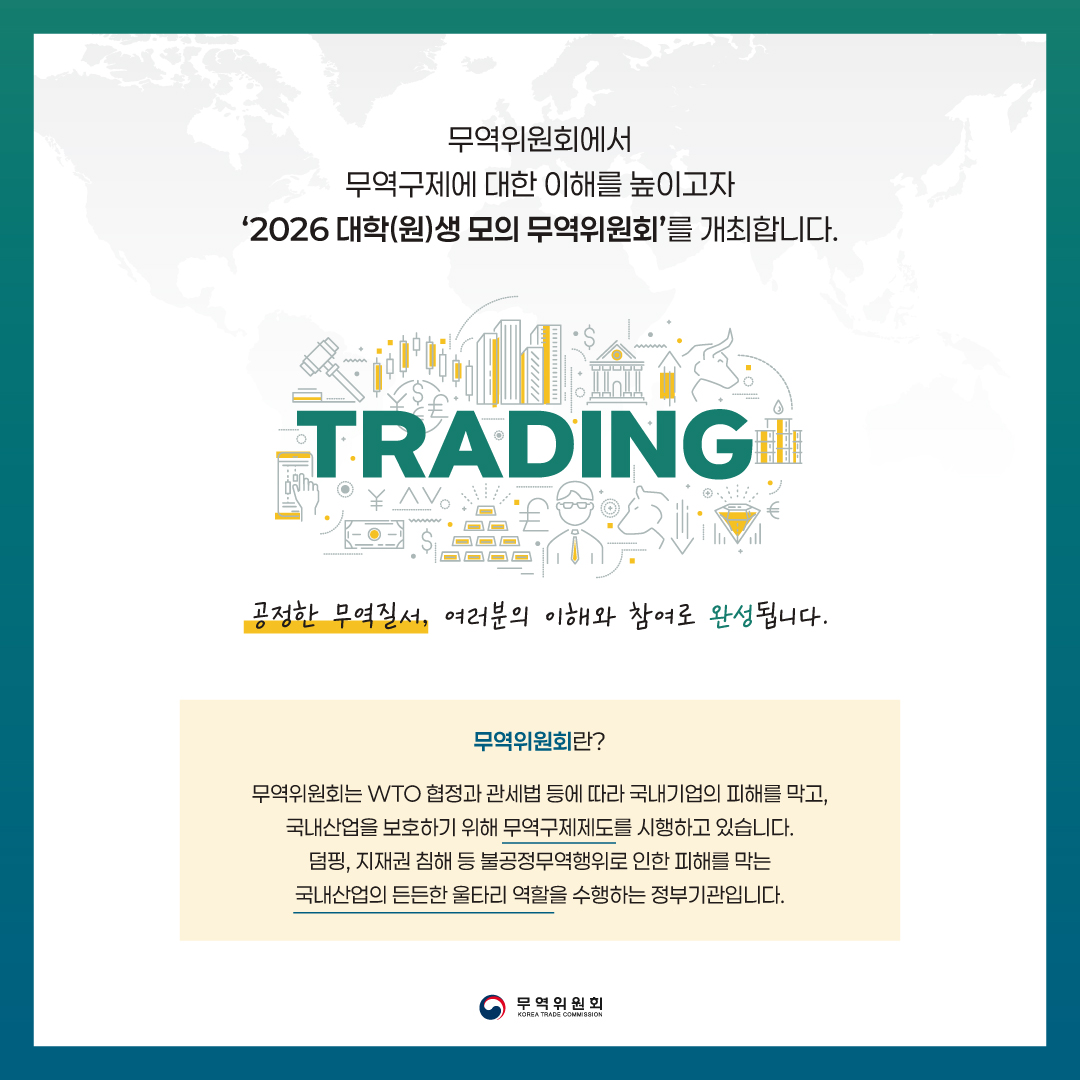 무역위원회에서 무역구제에 대한 이해를 높이고자 ‘2026 대학(원)생 모의 무역위원회’를 개최합니다.
TRADING / 공정한 무역질서, 여러분의 이해와 참여로 완성됩니다.
무역위원회란?
무역위원회는 WTO 협정과 관세법 등에 따라 국내기업의 피해를 막고, 국내산업을 보호하기 위해 무역구제제도를 시행하고 있습니다. 덤핑, 지재권 침해 등 불공정무역행위로 인한 피해를 막는 국내산업의 든든한 울타리 역할을 수행하는 정부기관입니다.

무역위원회 (KOREA TRADE COMMISSION)