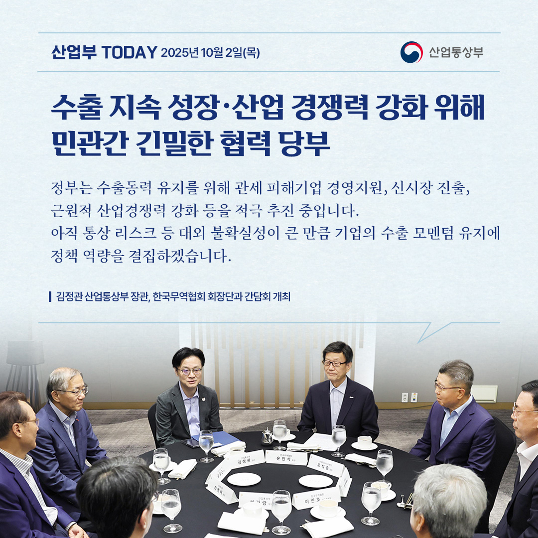 수출 지속 성장･산업 경쟁력 강화 위해 민관간 긴밀한 협력 당부

“정부는 수출동력 유지를 위해 관세 피해기업 경영지원, 신시장 진출, 근원적 산업경쟁력 강화 등을 추진 중입니다. 아직 통상 리스크 등 대외 불확실성이 큰 만큼 기업의 수출 모멘텀 유지에 정책 역량을 결집하겠습니다.”

김정관 산업통상자원부 장관, 한국무역협회 회장단과 간담회 개최