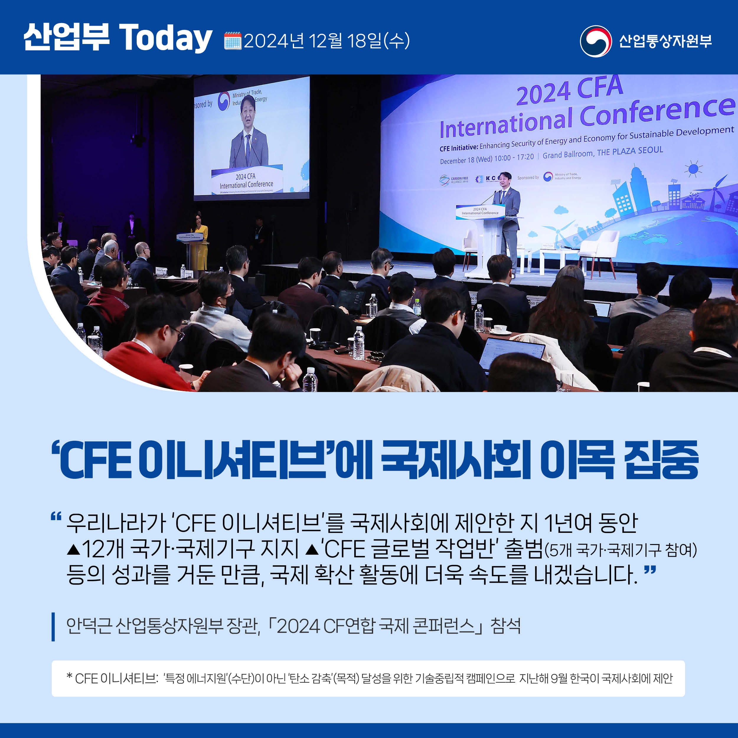 산업부 Today 2024년 12월 18일(수) 산업통상자원부

‘CFE 이니셔티브’에 국제사회 이목 집중

“우리나라가 ‘CFE 이니셔티브’를 국제사회에 제안한 지 1년여 동안 
▲12개 국가·국제기구 지지 ▲‘CFE 글로벌 작업반’ 출범(5개 국가·국제기구 참여)
등의 성과를 거둔 만큼, 국제 확산 활동에 더욱 속도를 내겠습니다.
”
안덕근 산업통상자원부 장관,「2024 CF연합 국제 콘퍼런스」 참석

* CFE 이니셔티브:  ‘특정 에너지원’(수단)이 아닌 ‘탄소 감축’(목적) 달성을 위한 기술중립적 캠페인으로  지난해 9월 한국이 국제사회에 제안