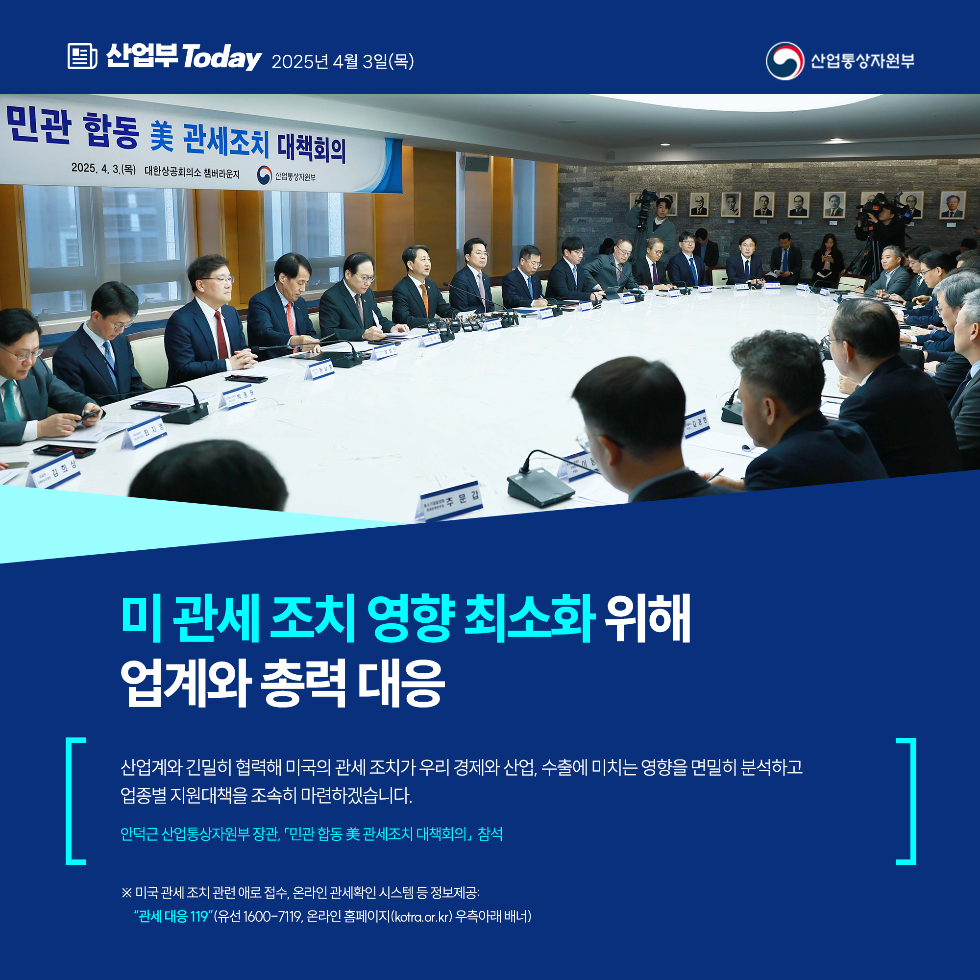 미 관세 조치 영향 최소화 위해 업계와 총력 대응


“산업계와 긴밀히 협력해 미국의 관세 조치가 우리 경제와 산업, 수출에 미치는 영향을 면밀히 분석하고 업종별 지원대책을 조속히 마련하겠습니다.”

안덕근 산업통상자원부 장관, 「민관 합동 美 관세조치 대책회의」 참석

※ 미국 관세 조치 관련 애로 접수, 온라인 관세확인 시스템 등 정보제공: “관세 대응 119”(유선 1600-7119, 온라인 홈페이지(kotra.or.kr) 우측아래 배너)
산업통상자원부