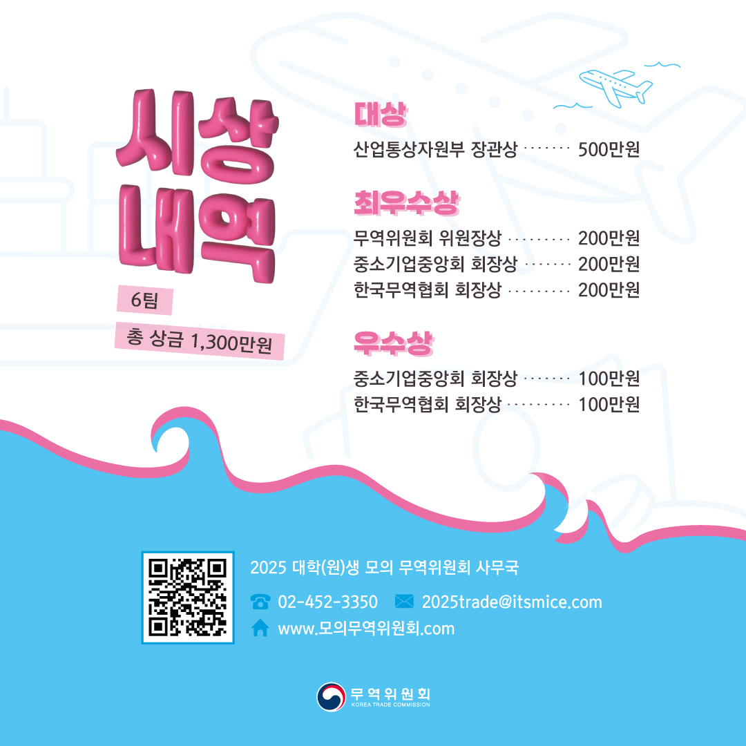 시상내역
6팀 / 총 상금 1,300만원

대상
산업통상자원부 장관상 500만원

최우수상
무역위원회 위원장상 200만원
중소기업중앙회 회장상 200만원
한국무역협회 회장상 200만원

우수상
중소기업중앙회 회장상 100만원
한국무역협회 회장상 100만원


2025 대학(원)생 모의 무역위원회 사무국
02-452-3350
www.모의무역위원회.com
2025trade@itsmice.com
