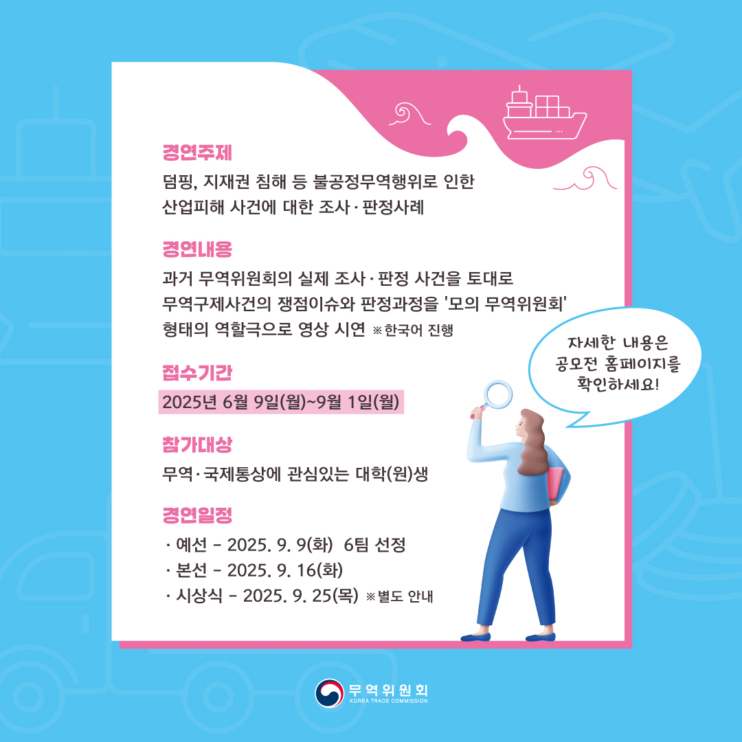 경연주제
덤핑, 지재권 침해 등 불공정무역행위로 인한 산업피해 사건에 대한 조사 • 판정사례

경연내용
과거 무역위원회의 실제 조사 • 판정 사건을 토대로 
무역구제사건의 쟁점이슈와 판정과정을 '모의 무역위원회' 형태의 역할극으로 영상 시연 ※한국어 진행

접수기간
2025년 6월 9일(월)~9월 1일(월)

참가대상
무역• 국제통상에 관심있는 대학(원)생

경연일정
◦	-예선: 2025. 9. 9(화) 6팀 선정
◦	-본선: 2025. 9. 16(화)
◦	-시상식: 2025. 9. 25(목) ※ 별도 안내

◦	자세한 내용은 공모전 홈페이지를 확인하세요!

무역위원회
