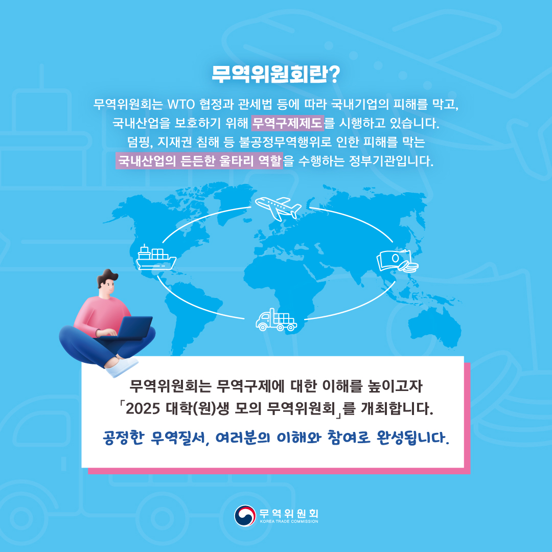 무역위원회란?
무역위원회는 WTO 협정과 관세법 등에 따라 국내기업의 피해를 막고, 
국내산업을 보호하기 위해 무역구제제도를 시행하고 있습니다.
덤핑, 지재권 침해 등 불공정무역행위로 인한 피해를 막는 
국내산업의 든든한 울타리 역할을 수행하는 정부기관입니다.


무역위원회는 무역구제에 대한 이해를 높이고자 
「2025 대학(원)생 모의 무역위원회」를 개최합니다.
공정한 무역질서, 여러분의 이해와 참여로 완성됩니다.

무역위원회

