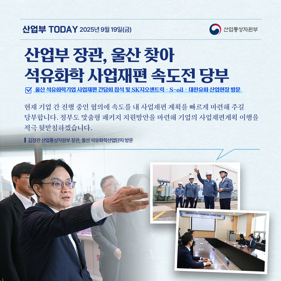 산업부 장관, 울산 찾아 석유화학 사업재편 신속 추진 당부
울산 석유화학기업 사업재편 간담회 참석 및 SK지오센트릭‧S-oil‧대한유화 산업현장 방문

“현재 기업 간 진행 중인 협의에 속도를 내 사업재편 계획을 빠르게 마련해 주길 당부합니다.
정부도 맞춤형 패키지 지원방안을 마련해 기업의 사업재편계획 이행을 적극 뒷받침하겠습니다.”

김정관 산업통상자원부 장관, 울산 석유화학산업단지 방문