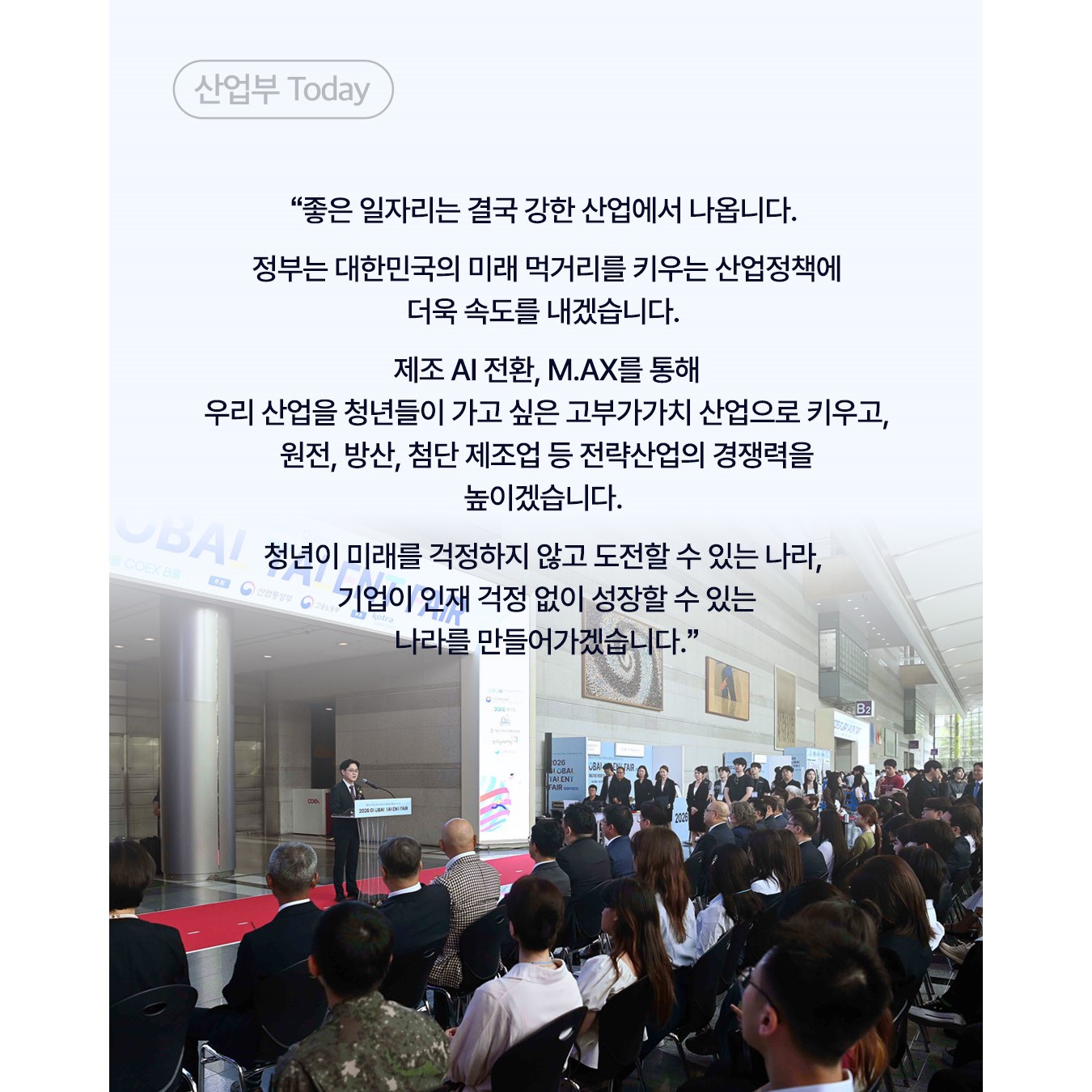 “좋은 일자리는 결국 강한 산업에서 나옵니다.

정부는 대한민국의 미래 먹거리를 키우는 산업정책에
더욱 속도를 내겠습니다.

제조 AI 전환, M.AX를 통해
우리 산업을 청년들이 가고 싶은 고부가가치 산업으로 키우고,
원전, 방산, 첨단 제조업 등 전략산업의 경쟁력을 높이겠습니다.

청년이 미래를 걱정하지 않고 도전할 수 있는 나라,
기업이 인재 걱정 없이 성장할 수 있는 나라를 만들어가겠습니다.”