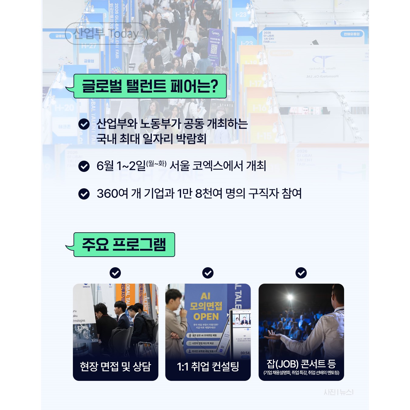 √ 글로벌 탤런트 페어는?
- 산업부와 노동부가 공동 개최하는 국내 최대 일자리 박람회
- 6월 1~2일 서울 코엑스에서 개최
- 360여 개 기업과 1만 8천여 명의 구직자 참여

√ 주요 프로그램
- 현장 면접 및 상담
1:1 취업 컨설팅
잡(JOB) 콘서트(기업 채용설명회, 취업 특강, 취업 선배의 멘토링) 등