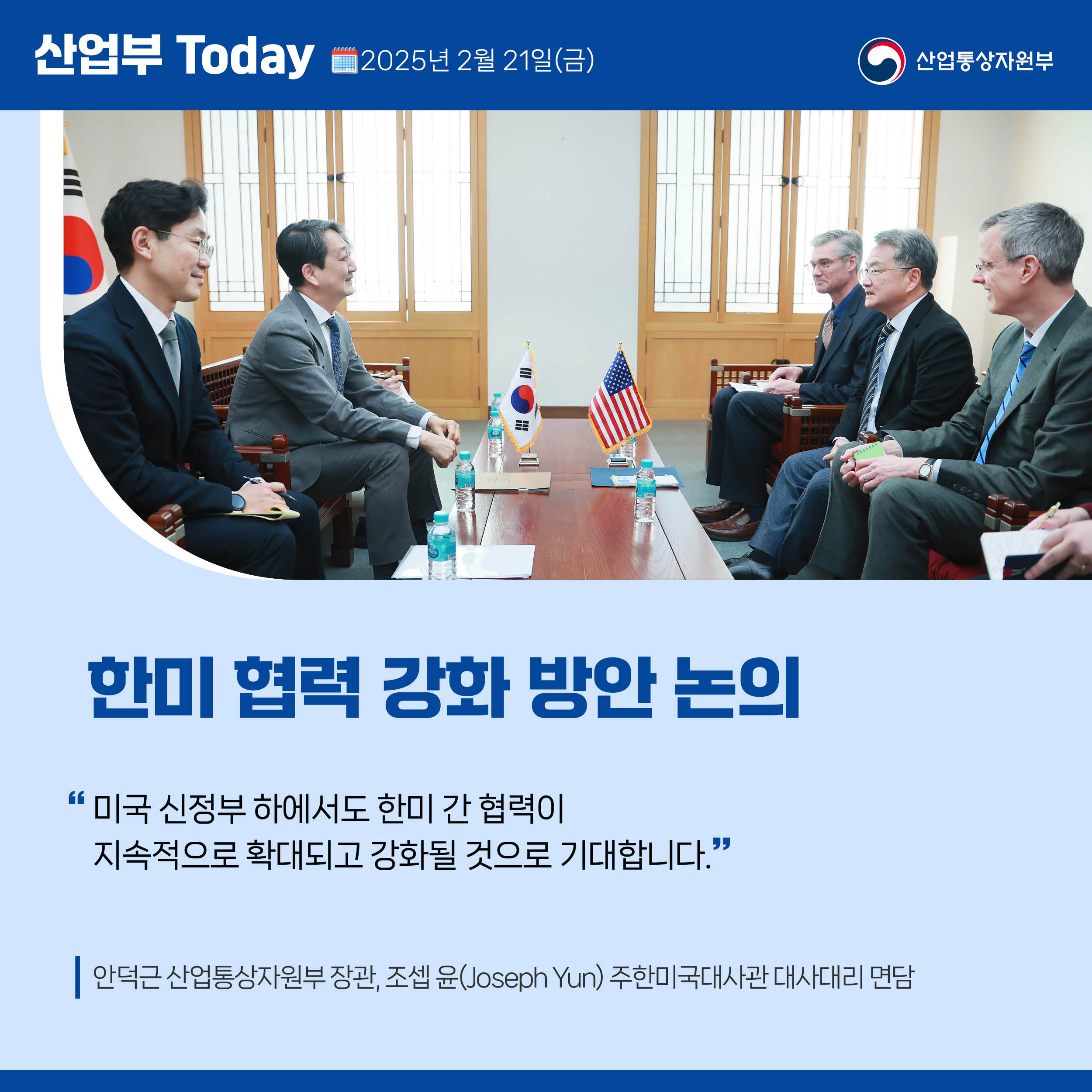 산업부 Today 2025년 2월 21일(금) 산업통상자원부

한미 협력 강화 방안 논의

“미국 신정부 하에서도 한미 간 협력이 지속적으로 확대되고 강화될 것으로 기대합니다.”

안덕근 산업통상자원부 장관, 조셉 윤(Joseph Yun) 주한미국대사관 대사대리 면담