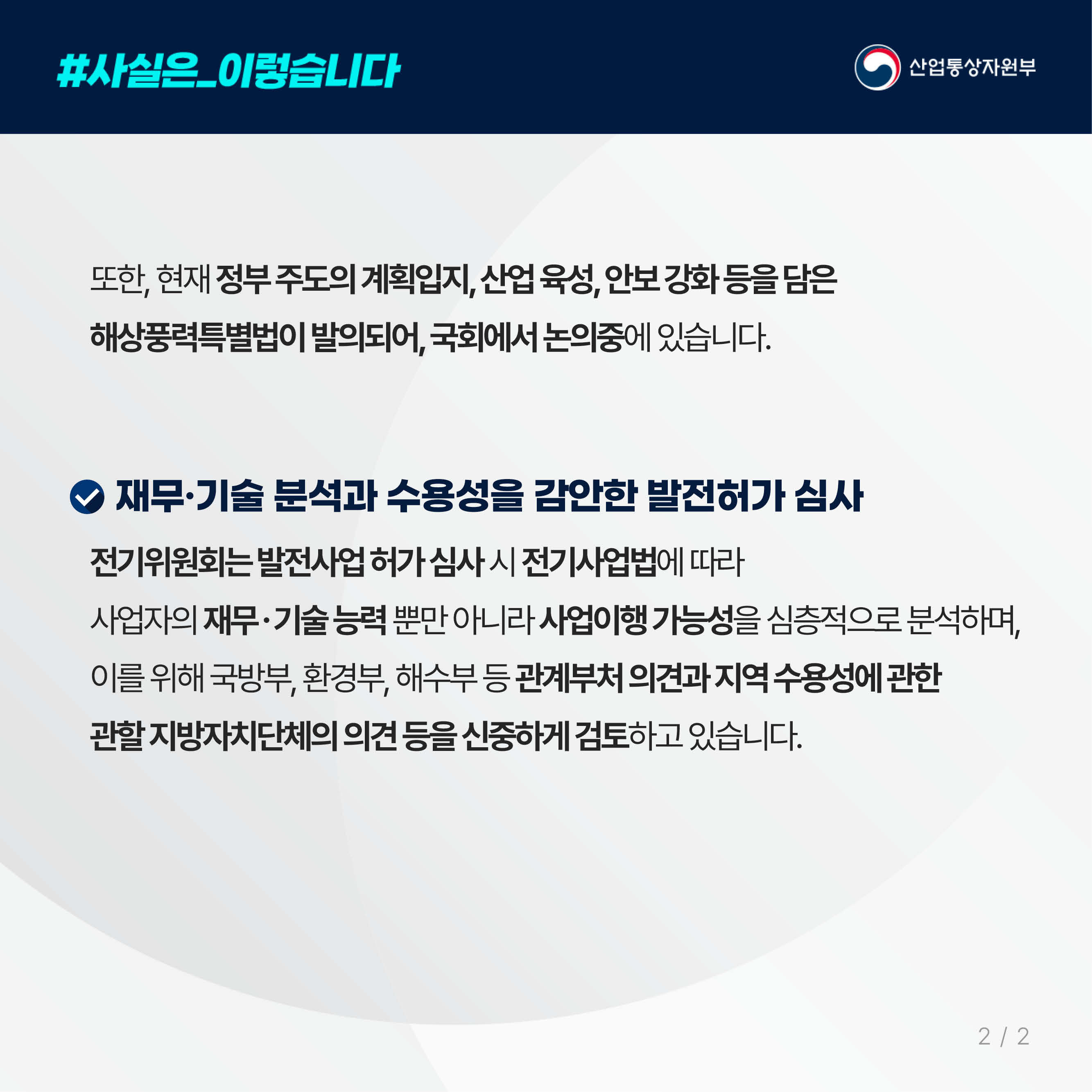 #사실은_이렇습니다 산업통상자원부

또한, 현재 정부 주도의 계획입지, 산업 육성, 안보 강화 등을 담은 해상풍력특별법이 발의되어, 국회에서 논의중에 있습니다.

재무·기술 분석과 수용성을 감안한 발전허가 심사
전기위원회는 발전사업 허가 심사 시 전기사업법에 따라 사업자의 재무ㆍ기술 능력 뿐만 아니라 사업이행 가능성을 심층적으로 분석하며, 이를 위해 국방부, 환경부, 해수부 등 관계부처 의견과 지역 수용성에 관한 관할 지방자치단체의 의견 등을 신중하게 검토하고 있습니다.