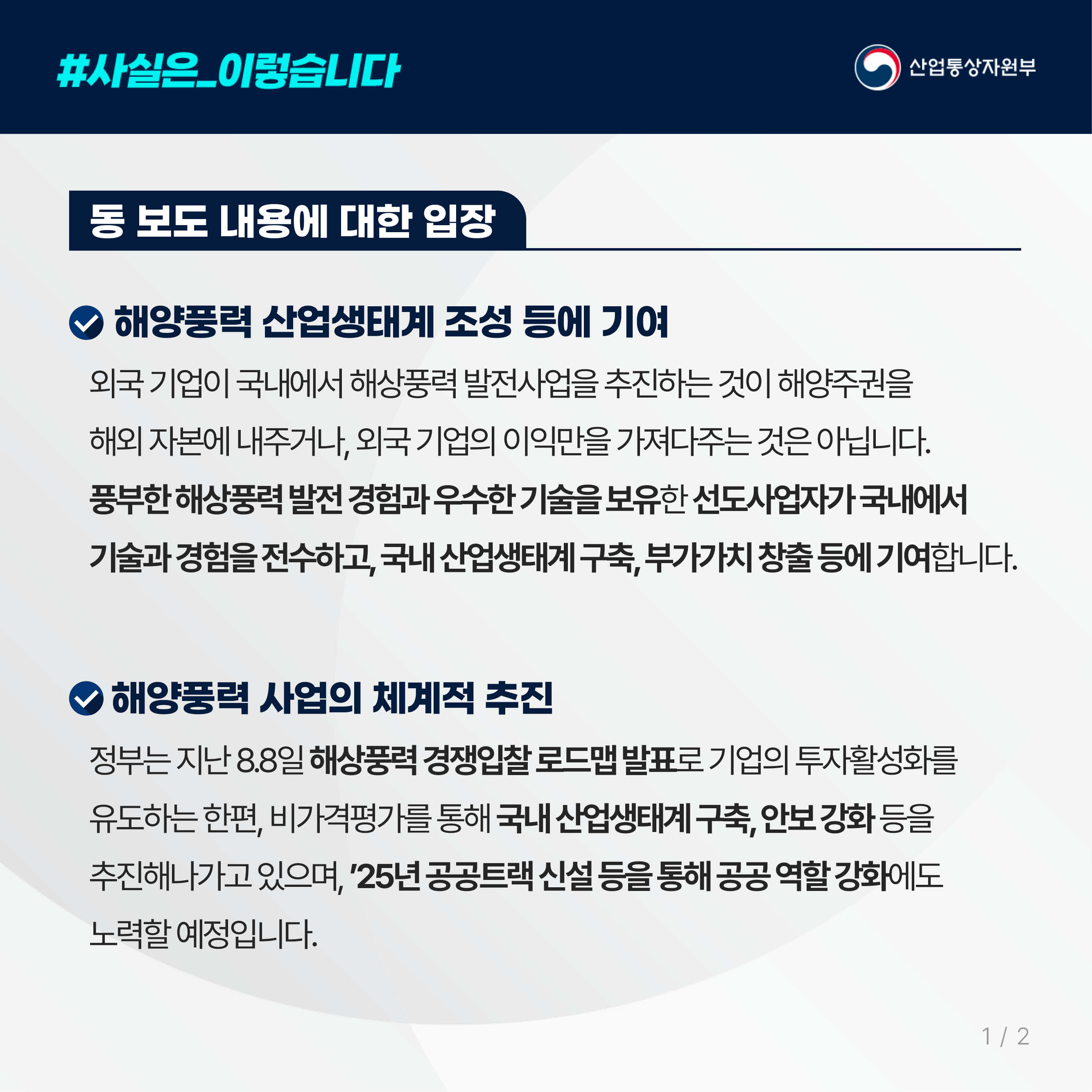 #사실은_이렇습니다 산업통상자원부
동 보도 내용에 대한 입장

해양풍력 산업생태계 조성 등에 기여
외국 기업이 국내에서 해상풍력 발전사업을 추진하는 것이 해양주권을 해외 자본에 내주거나, 외국 기업의 이익만을 가져다주는 것은 아닙니다. 풍부한 해상풍력 발전 경험과 우수한 기술을 보유한 선도사업자가 국내에서 기술과 경험을 전수하고, 국내 산업생태계 구축, 부가가치 창출 등에 기여합니다.

해양풍력 사업의 체계적 추진
정부는 지난 8.8일 해상풍력 경쟁입찰 로드맵 발표로 기업의 투자활성화를 유도하는 한편, 비가격평가를 통해 국내 산업생태계 구축, 안보 강화 등을 추진해나가고 있으며, ’25년 공공트랙 신설 등을 통해 공공 역할 강화에도 노력할 예정입니다. 

